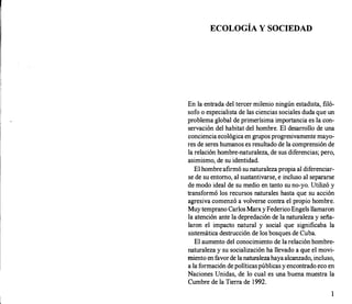 ECOLOGÍA Y SOCIEDAD
En la entrada del tercer milenio ningún estadista, filó­
sofo o especialista de las ciencias sociales duda que un
problema global de primerísima importancia es la con­
servación del habitat del hombre. El desarrollo de una
conciencia ecológica en grupos progresivamente mayo­
res de seres humanos es resultado de la comprensión de
la relación hombre-naturaleza, de sus diferencias; pero,
asimismo, de su identidad.
El hombre afirmó su naturaleza propia al diferenciar­
se de su entorno, al sustantivarse, e incluso al separarse
de modo ideal de su medio en tanto su no-yo. Utilizó y
transformó los recursos naturales hasta que su acción
agresiva comenzó a volverse contra el propio hombre.
Muy temprano Carlos MarxyFederico Engels llamaron
la atención ante la depredación de la naturaleza y seña­
laron el impacto natural y social que significaba la
sistemática destrucción de los bosques de Cuba.
El aumento del conocimiento de la relación hombre­
naturaleza y su socialización ha llevado a que el movi­
miento en favorde la naturalezahayaalcanzado, incluso,
a la formación de políticaspúblicas y encontrado eco en
Naciones Unidas, de lo cual es una buena muestra la
Cumbre de la Tierra de 1992.
1
 