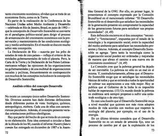 tantecrecimiento económico; olvidan que se trata de un
ecosistema finito, como es la Tierra.
Es partir de la realización de la Conferencia de las
Naciones Unidas sobre Medio Ambiente y Desarro
llo
-celebrada en Río de Janeiro, Brasil, enjunio de 1992-
que la concepción deDesarrolloSosteniblese convierte
en el paradigma político-social para dirigir el proceso
de armonización del crecimiento económico con la pre­
servación y mantenimiento de las condiciones ecológi­
cas y medio ambientales. En el mundo sediscutemucho
sobre esta concepción.
La Declaración de Río -suscrita por los jefes de
estados de más de cien países-refleja el criterio de las
entidades gubernamentales de todo el planeta. Pero, la
Carta de la Tierra y la Declaración de los Países Latinoa­
mericanos reflejan las opiniones de las organizaciones
no gubernamentales y deunamultitud de organizaciones
sociales y po;!ticas, frecuentemente en contraposición
conmuchosde los conceptos incluidosen la concepción
de Desarrollo Sostenible.
Análisis critico del concepto Desarrollo
Sostenible
No existe un concepto único sobre Desarr
ollo Sosteni­
ble. Diversos autores han dado distintas definiciones
desde diferentes puntos de vista: biológico, químico,
antropológico, etcétera. Cada una de ellas con caracte­
rísticas peculiares. Además, el concepto presenta·varia­
das orientaciones político-ideológicas.
Hay que partirdel hecho de que setratadeunconcep­
to en elaboración. Esta idea comenzó a circular a f
mes
de ladécadade los 80, cuando el informeNuestrofuturo
común fue entregado en diciembre de 1987 a la Asam-
72
blea General de la ONU. Por ello, en primer lugar, le
presentamos el concepto expresado por la Comisión
Brundtland en el mencionado informe: "El Desarrollo
Sostenible es el desarrollo que satisface las necesidades
de la generación presente sin comprometerla capacidad
de las generaciones futuras para satisfacer sus propias
necesidades". (4, 49)
Esta definición encierraen sí dos conceptos: "necesi­
dades" y "limitaciones", impuestas por el estado de la
tecnología y la organización social, entre la capacidad
del medio ambiente para satisfacer las necesidades pre­
sentes y futuras. Además, al concepto Desarrollo Soste­
nible se agrega: "pero tanto la tecnología como la
organización social pueden ser ordenadas y mejoradas
de manera que abran el camino a una nueva era de
crecimiento económico". (4, 49)
La·comisión cree que la pobreza general ha dejado
de ser inevitable. La pobreza no sólo es un mal en sí
misma. Y, contradictoriamente, afirma que: el Desarro­
llo Sostenible exige que se satisfagan las necesidades
básicas detodos yque se extiendaatodos la oportunidad
de colmar sus aspiraciones a una vida mejor. Hoy se
publica que al Gobierno de la India le es imposible
hablar de esperanzas. (15) Un mundo donde la pobreza
es endémica será siempre propenso a sufrir una catás-
trofe ecológica o de otro tipo. !
Es casi una ilusión que el Desarrollo Sostenible exija
a nivel mundial que quienes son más ricos adopten
modos de vida acordes con medios que respeten la
ecología del planeta; por ejemplo, en el uso de la
energía.
En un último término considera que el Desarrollo
Sostenible no es un estado de armonía fijo, sino un
proceso de cambio por el que la explotación de los
73
 