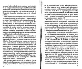 recursos, la dirección de las inversiones, la orientación
de los progresos tecnológicos y la modificación de las
instituciones concuerdan con las necesidades, tantopre­
sentes, como futuras. Por ello, en última instancia, el
Desarrollo Sostenible deberá apoyarse en la voluntad
política.
De lo anterior puede inferirse que todo cambio en sí
va a depender de una decisión política y que enrealidad
no primará la necesidad de resolver un problema ecoló­
gico. Y, como contradicción a la primera parte del
párrafo anterior, en otro acápite del documento se plan-
. tea que larapidez del crecimiento de la poblaciónpuede
intep.sificar la presión sobre los recursos y retardar el
progreso del nivel de vida. Entonces, sólo se puede
aspirar al Desarrollo Sostenible si el tamaño y el creci­
miento de lapoblaciónestánacordesconlas cambiantes
posibilidades de producción del ecosistema.
A la definición y a sus principios hay que dotarlos de
realismo y rigorcientífico, de aquí que muchas cuestio­
nes básicas no queden explicadas al nivel que lo exige
el hecho. En primera instancia, muestra un estado de
cosas contradictorias; sin hacer un análisis global y
estricto de todos los factores objetivos y subjetivos que
determinan el Desarr
ollo Sostenible. Por ejemplo, no
aclara el tipo ni la cuantía de las necesidades a las que
se refiere. Si pensamos de manera realista en las gene­
raciones actuales, sus orígenes sociales diferenciados,
entonces es evidente que los habitantes de las grandes
sociedades, especialmente la llamada high lije, no equi­
paran sus necesidades con las de aquellos habitantes
indígenas de nuestra América Latina.
Por otra parte, en la mayoría de los países en vías de
desarr
ollo cada día aumenta el contraste socioeconómico,
es decir, crece la distancia entre los poderes adquisitivos
74
de las diferentes clases sociales. Desafortunadamente,
las cifras muestran mayor tendencia a la pobreza des­
medida y, por ende, condiciones sanitarias dehabitatno
adecuadas. En la India la explosión poblacional ha
hecho surgir en las zonas rurales un gran barr
io bajo (a
big slum), causando serios problemas de salud; la vio­
lencia y los actos irresponsables han crecido y muchas
personas duermen en la calle. (15)
Ahora bien, si se cumpliese la demanda de que las
generaciones actuales satisfagan sus necesidades que
siempre son crecientes, ¿cuáles serían los requerimien­
tos necesarios para que las generaciones futuras satisfa­
gansusnecesidades?Estoanalizadodesdeelimportante
punto de vista de la explosión demográfica del planeta
y la tan preocupante escasez mundial del agua.
Con la población actual de 5 000 millones de habitan­
tes (15), para suplir las necesidades de alimento, ropa,
transporte y otras -sin considerar asuntos superfluos e
innecesarios-, el planeta proporciona un máximo de
10 000 kcal/persona/día. Al no tener un control del
crecimiento demográfico, si se duplicara la población
mundial el consumoper cápita se reducirá a 5 000 kcal;
cantidadquenocumple conlaenergíamínimanecesaria
para que un ser humano sobreviva adecuadamente.
Esta cuestión es preocupante cuando hablamos de
cifras. La India --que más que una nación es casi un
pequeño continente cuya población crece a un ritmo
acelerado -en 1950 reportó 360 millones de personas
y hoy alcanza cerca del billón de habitantes, con un
crecimiento económico per cápita de los más bajos del
mundo. El nivel de desempleo es tal que se reporta un
estimado de 18,5 millones de personas en busca de
empleo. Cerca de 50 a 70 millones de niños trabajan en
75
 