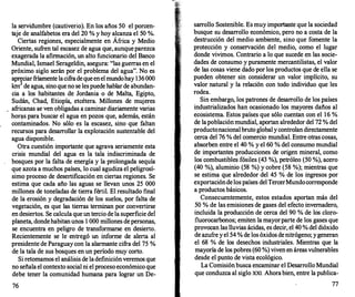 la servidumbre (cautiverio). En los años 50 el porcen­
taje de analfabetos era del 20 % y hoy alcanza el 50 %.
Ciertas regiones, especialmente en África y Medio
Oriente, sufren tal escasez de agua que, aunqueparezca
exagerada la afirmación, un alto funcionario del Banco
Mundial, Ismael Serageldin, asegura: "las guerras en el
próximo siglo serán por el problema del agua". No es
apreciarfríamente lacifradequeenelmundohay 136000
km3 de agua, sino queno se lespuede hablarde abundan­
cia a los habitantes de Jordania o de Malta, Egipto,
Sudán, Chad, Etiopía, etcétera. Millones de mujeres
africanas se ven obligadas a caminar diariamente varias
hor�s para buscar el agua en pozos que, además, están
contaminados. No sólo es la escasez, sino que faltan
recursos para desarrollar la explotación sustentable del
agua disponible.
Otra cuestión importante que agrava seriamente esta
crisis mundial del agua es la tala indiscriminada de
bosques por la falta de energía y la prolongada sequía
que azota a muchos países, lo cual agudiza el peligrosí­
simo proceso de desertificación en ciertas regiones. Se
estima que cada año las aguas se llevan unos 25 000
millones de toneladas de tierra fértil. El resultado final
de la erosión y degradación de los suelos, por falta de
vegetación, es que las tierras terminan por convertirse
en desiertos. Se calcula que un tercio de la superficie de1
planeta, dondehabitanunos 1 000 millones depersonas,
se encuentra en peligro de transformarse en desierto.
Recientemente se le entregó un informe de alerta al
presidente de Paraguay con la alarmante cifra del 75 %
de la tala de sus bosques en un período muy corto.
Si retomamos el análisis de ladefiniciónveremos que
no señala el contexto social ni el proceso económico que
debe tener la comunidad humana para lograr un De-
76
sarr
ollo Sostenible. Es muy importante que la sociedad
busque su desarrollo económico, pero no a costa de la
destrucción del medio ambiente, sino que fomente la
protección y conservación del medio, como el lugar
donde vivimos. Contrario a lo que sucede en las socie­
dades de consumo y puramente mercantilistas, el valor
de las cosas viene dado por los productos que de ella se
pueden obtener sin considerar un valor implícito, su
valor natural y la relación con todo individuo que les
rodea.
Sin embargo, los patrones de desarrollo de los países
industrializados han ocasionado los mayores daños al
ecosistema. Estos países que sólo cuentan con el 16 %
de lapoblaciónmundial, aportan alrededor del 72 % del
productonacionalbruto globaly controlandirectamente
cerca del 76 % del comercio mundial. Entre otras cosas,
absorben entre el 40 % y el 60 % del consumo mundial
de importantes producciones de origen mineral, como
los'combustibles fósiles (43 %), petróleo (50 %), acero
(40 %), aluminio (58 %) y cobre (58 %); mientras que
se estima que alrededor del 45 % de los ingresos por
exportacióndelos países delTercerMundocorresponde
a productos básicos.
Consecuentemente, estos estados aportan más del
50 % de las emisiones de gases del efecto invernadero,
incluida la producción de cerca del 90 % de los cloro­
fluorocarbonos; emiten la mayorparte de los gases que
provocan las lluvias ácidas, es decir, el 40 % del dióxido
de azufre y el 54 % de los óxidos denitrógeno; ygeneran
el 68 % de los desechos industriales. Mientras que la
mayoría de los pobres (60 %) viven en áreasvulnerables
desde el punto de vista ecológico.
La Comisión busca encaminar el Desarrollo Mundial
que conduzca al siglo XXI. Ahorabien, entre la publica-
77
 