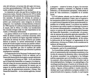 ción del informe y el primer día del siglo XXI trans­
currirían aproximadamente S 000 días. ¿Qué crisis del
medio ambiente nos aguarda en ese tiempo?
La respuesta no está, sino que lleva al análisis de las
situaciones reales. Durante el decenio de 1970 el doble
de personas sufrió cada año las consecuencias de desas­
tres naturales. El número de víctimas de ciclones y
terremotos aumentó bruscamente con las multitudes de
pobres que construyeron casas inseguras en terrenos
peligrosos. Los resultados correspondientes al decenio
de 1980reportan 35 millones de personas afectadas por
la sequía, sólo en África y la India. Las inundaciones
han causado estragos cada vez más importantes en los
Andes y el Himalaya deforestado.
Los gastos militares en el mundo se aproximan a un
billón de dólares anuales y continúan creciendo; sobre
todo, por las tentativas de lograr seguridad mediante el
desarrollo de sistemas de armas nucleares que pueden
destruir el planeta. La carr
era armamentista en todas
partes del mundo acapara recursos que podrían utilizar­
se de formamásproductivaparadisminuirlas amenazas
contra la seguridad que crea el conflicto del medio
ambiente y los resentimientos que alimenta la pobreza
ampliamente extendida.
LaOrganización de lasNacionesUnidasparalaAgri­
cultura y la Alimentación (FAO) en relación con el
DesarrolloSostenibleha formulado supropiadefinición
-aprobadapor el Consejo en 1988- en la cual plantea
que el Desarrollo Sostenible es el manejo y la conserva­
ción de la base de recursos naturales y la orientación del
cambio tecnológico e institucional de manera que se
asegure la continua satisfacción de las necesidades hu­
manas para las generaciones presentes y futuras. Este
Desarr
olloSostenible-en los sectoresagrícolas, forestal
78
y pesquero-- conserva la tierra, el agua y los recursos
genéticos vegetales y animales; no degrada el medio
ambiente; y es técnicamente apropiado, viable desde el
punto de vista económico y aceptable en el sentido
social.
La FAO plantea, además, que los daños que sufre el
medio ambiente perjudican a todos, pero en especial a
los campesinos pobres de los países en desarr
ollo, pues
su supervivencia depende de forma particularmente in­
mediata de su habitat natural. Los pobres son también
los primeros que sufren cuando se restringe el acceso a
los recursos sobreexplotados o empobrecidos. Por este
motivo, es preciso dar la máxima prioridad al fomento
del Desarrollo Sostenible y, en particular, a la promo­
ción de sistemas deproducción agrícolas sostenibles. El
aumento de la producción agrícola, forestal y pesquera
en el presente a costa de 1� degradación d� los suelos,
la destrucción de los bosques y el agotamiento de las
poblaciones, víctimasenel fUturo, ha de considerarse la
antítesis del desarrollo.
· ·
Sobre labase de loplanteado conanterioridad laFAO
se pregunta: ¿qué es la sostenibilidad?
Los economistas podrían responder haciendo hinca­
pié en el sostenimiento del crecimiento económic� y los
niveles de consumo de alimentos, leña y otros art1culos
de primera necesidad. Los ecologistas y los biólogos
podrían argumentar que es la biosfera lo que es necesa­
rio sostener; ellos procurarían conservar sobre todo la
diversidad genética y biológica. Los antropólogos y ��s
sociólogos podrían poner el acento en la forma de utili­
zación del medio ambiente queestá determinadapor la
cultura. Algunos críticos podrían ir mucho más allá y
declarar que lo que realmente se propone sost�er es la
actual división de la riqueza y el poder, lo cual 1mpone
79
 