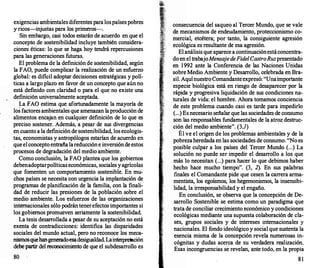 exigencias ambientalesdiferentes paralospaísespobres
y ricos-injustas para los primeros-.
Sin embargo, casi todos estarán de acuerdo en que el
concepto de sostenibilidad incluye también considera­
ciones éticas: lo que se haga hoy tendrá repercusiones
para las generaciones futuras.
El problema de la definición de sostenibilidad, según
la FAO, puede complicar la realización de un esfuerzo
global: es dificil adoptar decisiones estratégicas y polí­
ticas a largo plazo en favor de un concepto que aún no
está def
mido con claridad o para el que no existe una
definición universalmente aceptada.
La FAO estima que afortunadamente la mayoría de
los factores ambientales que amenazan laproducción de
alimentos encajan en cualquier definición de lo que es
preciso sostener. Además, a pesar de sus divergencias
en cuanto a la def
mición de sostenibilidad, los ecologis­
tas, economistas y antropólogos estarían de acuerdo en
queel concepto entrañalareduccióne inversióndeestos
procesos de degradación del medio ambiente.
Como conclusión, la FAO plantea que los gobiernos
debenadoptarpolíticaseconómicas, sociales yagrícolas
que fomenten un comportamiento sostenible. En mu­
chos países se necesita con urgencia la implantación de
programas de planificación de la familia, con la finali­
dad de reducir las presiones de la población sobre el
medio ambiente. Los esfuerzos de las organizaciones
internacionales sólo podrántenerefectos importantes si
los gobiernos promueven seriamente la sostenibilidad.
La tesis desarr
ollada a pesar de su aceptación no está
exenta de contradicciones: identifica las disparidades
sociales del mundo actual, pero no reconoce los meca­
nismosquehangeneradoesadesigualdad. Lainterpretac
ión
debe partir del reconocimiento de que el subdesarrollo es
80
consecuencia del saqueo al Tercer Mundo, que se vale
de mecanismos de endeudamiento, proteccionismo co­
mercial, etcétera; por tanto, la consiguiente agresión
ecológica es resultante de esa agresión.
El análisis que aparece a continuaciónestáconcentra­
do en el trabajoMensaje deFidelCastroRuzpresentado
en 1992 ante la Conferencia de las Naciones Unidas
sobre Medio Ambiente y Desarr
ollo, celebrada en Bra­
sil. AquínuestroComandanteexpresó: "Unaimportante
especie biológica está en riesgo de desapar�c
.
er por la
rápida y progresiva liquidación de sus condicton�s n�­
turales de vida: el hombre. Ahora tomamos conciencia
de este problema cuando casi es tarde para impedirlo
(...) Es necesario señalar que las sociedades de consumo
son las responsables fundamentales de la atroz destruc­
ción del medio ambiente". (3,1)
Él ve el origen de los problemas ambientales y de la
pobrezaheredada en las sociedades de consumo. "No es
posible culpar a los países del Tercer Mundo (...) La
solución no puede ser impedir el desarrollo a los que
más lo necesitan (...) para hacer lo que debimos haber
hecho hace mucho tiempo". (3, 2). En sus palabras
finales el Comandante pide que cesen la carrera arma­
mentista, los egoísmos, los hegemonismos, la insensibi­
lidad, la irresponsabilidad y el engaño.
Eri conclusión, se observa que la concepción de De­
sarrollo Sostenible se estima como un paradigma que
trata de conciliar crecimiento económico y condiciones
ecológicas mediante una supuesta colaboración de cla­
ses, grupos sociales y de intereses �ntemacionales Y
nacionales. El fondo ideológico y social que sustenta la
esencia misma de la concepción revela numerosas in­
cógnitas y dudas acerca de su verdadera realizació�.
Esas incongruencias se revelan, ante todo, en la propia
81
 
