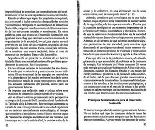 imposibilidad de conciliar las contradicciones del capi­
talismo en virtuddeunaexplotaciónracional del medio.
Resultaevidente que lograrlospropósitosdeequidad,
justicia social y lucha contra las desigualdades sociales
yeconómicas,reflejados enlaconcepcióndeDesarrollo
Sostenible, exige un reordenarntento del funcionamien­
to de las estructuras sociales y económicas. En otras
palabras, para que exista un Desarrollo Sostenible con
igualdad social hay que cambiar la esencia misma de la
organización de la sociedad, lo cual, por cierto, no está
previsto en los fines de los creadores originales de esta
concepción. En este sentido, Cuba, corno país enfrenta­
do a construir una nueva sociedad, tiene el reto de
construir un verdadero Desarrollo Sostenible.
Seguidamente se presenta la síntesis de un boletín
tituladoHacia una sociedad sustentableque llama gran­
demente la atención. En él se plantea:
•
En las últimas décadas la humanidad ha ido descu­
briendo que la naturaleza y sus recursos no son infi­
nitos. El uso irracional de las energías no renovables
y la depredación del medio ambiente handado corno
-resultado un estado de cosas preocupantes, tanto para
los actuales habitantes del planeta, corno para las
generaciones futuras.
•
Se irnpoae una reflexión seria y crítica sobre esos
modelos de desarrollo desde nuestra fe cristiana.
Así se ofrece la últimapresentación de la perspectiva
ecológicade Leonardo Boff, considerado el fundadorde
la Teología de la Liberación. Este teólogo acompaña su
escrito de una críticaprofunda de la sociedad capitalista
en su carácter esencialmente antiecológico, al tiempo
que considera al socialismocornoelúnico sistema capaz
de "rescatar las energías ancestrales del serhumano, que
tienen que ver con la solidaridad, la colaboración de lo
82
social y lo colectivo, en una afirmación no de un:os
contra otros, sino de unosjunto otros". (1, 8)
Además, considera que la ecológica no es una lucha
menor, cuyo objetivo sería meramente la conservación
de la vegetación y de las especies animales. Plantea que
la cuestión ecológica es un momento importante de la
reflexión subversiva, contestataria y liberadora. Entien­
de que la referencia fundamental debe ser la sociedad
sostenible con un desarrollo ecológicarnente sostenible.
Además, es del criterio de que deberían cambiarse algu­
nos parámetros de esa sociedad, pues mientras siga
dominando el paradigma occidental todos seremos víc­
timas de un inmenso proceso de violencia ydestrucción
basado enqueunaculturasometeyagrede aotracultura.
Cree que el terna de la población es manejado ideoló­
gicamente y que enrealidad el problema es de consumo
de energía. Un habitante del Norte consume 20 veces
más energía que cualquierhabitantede África o de Asia.
Entonces, cuando los Estados Unidos y los países del
Norte plantean el problema de la población están ocultan­
do el hecho real de que ellos son grandes consumidores y
contaminadoresde lanaturaleza. Laresponsabilidad per­
tenece a los estados, a las instituciones pedagógicas, a
las instancias éticas en el sentido de educar a las pobla­
ciones en saberrestringir los nacimientos en función de
los límites que tenernos con los recursos naturales.
Principios fundamentales para el Desarrollo
Sostenible
Primero: la capacidad de sostener generaciones futuras.
No se indica qué tipo de consumo deberán tener las
generaciones actuales para asegurar que las futuras po­
drán ser sostenidas. Agroso modo los patrones de consu-
83
 