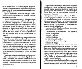 mo se pueden dividir en: de alto consumo, austeridad
voluntaria o estado de supervivencia. Este principio no
aclara el tipo de consumo más adecuado para lograr el
Desarrollo Sostenib1e.
Segundo: promover la .::
alidad del aire, agua y suelo.
Este principio se contradice con el siguiente, lo cual se
explica a continuación.
Tercero: disponer de empleos en industrias viables
que hagan un uso innovador y eficiente de la energía y
los materiales. La propuesta no toma en cuenta que,
según unprincipio elemental de termodinámica (segun-
.
da ley), todo proceso de producción de bienes o servi­
cios·tiene un cierto grado de ineficiencia, es decir, que
se generan residuos, desechos, humos, gases, polvos,
etcétera. No existe proceso en el que se aproveche al
100 % la materia prima necesaria para fabricar un
producto.
Además al quemarcualquiertipode combustible fósil
hay energía no aprovechable en forma de calor, humos
y gases que van a la atmósfera, produciendo elevada
contaminación. Al pretender crear empleos en indus­
trias supuestamente eficientes, se cae en la paradoja
siguiente: más industrias significa mayor demanda de
materias primas, incluidos energéticos. Estas industrias
por muy eficientes que sean no alcanzarían el 100 % de
aprovechamiento de losinsumos,porlotanto, generarán
residuos.
Algunas personas proponen instalar equipos de con­
trol de la contaminación para reducir el grado de emi­
siones y descargas; estas personas pierden de vista que
esos equipos también necesitan ser producidos en otras
industrias ycon otrasmateriasprimasqueprovienendel
subsuelo terrestre.
84
1
1 1
Laposibilidad decontarconproduccionesquetengan
cerodescarga (c/eaner production) es unasuntoque está
tomando mucha fuerza; nuevamente se impone la se­
gunda ley de la termodinámica. No obstante, esta posi­
bilidad sería atractiva si se planteara minimizar las
emisiones o descargas.
Por primera vez en Austria, a finales de 1991, se
reunió un grupo de científicos para analizar y dar crite­
rios homogéneos acerca de los problemas varios que
interactúan con el ambiente y las barreras presentes al
Desarrollo Sostenible. Se identificaron y clasificaron
áreas priorizadas y se propusieron los siguientes-tópicos
para coordinar investigaciones:
•
Incremento de la poblaciónmundial y el consumoper
cápita de recursos humanos.
•
Agotamiento de los recursos de la Tierra capaces de
sostener la agricultura.
•
Injusticia y pobreza.
•
Cambios climáticos.
•
Pérdida de la biodiversidad.
•
Agotamiento de las fuentes de agua.
•
Consumo de energía.
Concibieron secciones técnicas que proveen materia­
les para enriquecer el empe:ño de la ciencia y la tecno­
logía con la finalidad de hacer actividades productivas
compatibles con la preservación del habitat natural hu­
mano. Una producción limpia (c/eaner production) im­
plica el esfuerzo continuo de una estrategia ambiental
integrada, ypreventiva, aprocesosyproductos quereduz­
can los riesgos de salud en humanos y de un impacto
negativo sobre el ambiente.
El desarr
ollo de tecnologías sostenibles es una necesi­
dad en el futuro para solucionar los problemas ambienta­
les, tantodesde elpuntodevista social, como económico.
85
 