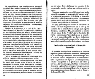 Es imprescindible crear una conciencia ambiental
apropiada. Para resolver con éxito los problemas globa­
les necesitamos crear nuevos métodos de pensamiento,
elaborar una nueva moral y una nueva escala de valo­
res y, sin duda alguna, nuevas normas de comporta­
miento. (8) Ello concuerda con los planteamientos de
Boff acerca de la ética y educación poblacional sin
afectar las culturas propias. Esta situación hace más
imperativo el estudio de las experiencias de aquellos
países del Sur, con bajos crecimientos y niveles mode­
rados de consumo per cápita.
Ejemplo de lo planteado es el caso de Sri Lanka.
Desde finales de la SegundaGuerraMundial, el Gobier­
no buscó eliminar la marcada pobreza, ayudando en el
consumo de los alimentos básicos con una combinación
entre productos libres y racionados, así como con el
subsidio de los precios. Al mismo tiempo, se promovió
un mayor nivel educacional y posibilidades de empleos
a las mujeres, lo cual constituye una de las causas nega­
tivas en el control de la reproducción en la mayoría de
los países del Tercer Mundo. Una mayor seguridad
económica tiene relación directa con el hecho de dismi­
nuir en los pobres la necesidad de tener muchos hijos;
los incentiva a avanzar económicamente y permite un
mayor seguro económico para la vejez.
Quinto: reconocer que los sistemas ambientales, eco­
nómicos y sociales están inseparablemente unidos.
Es un principio muy realista el plantearse esto, pero
no resulta fácil llevarlo a vías de hecho. Es práctica,
demostrada en muchos países, sobre todo en los subde­
sarrollados, que unproblema ambiental sólo se resuelve
si incluimos en el análisis el componente político para
el beneficio de una persona, grupo de personas, partido
político. El trabajode los políticos consiste enestablecer
88
una estructura dentro de la cual los negocios de las
comunidades puedan trabajar para obtener mejores
metas.
Tenemos, porejemplo, queenMéxico elarmafunda­
mental de promoción en la campaña del "partido verde"
es proclamarse ecologista. En la India, el desarrollo
económico rápido de algunas personas y líderes es un
impacto en su participación política y decisiones del
Gobierno ante problemas de esta índole.
La queja general es que el discurso de los "verdes" se
limita a defender la preservación de la selva y los
animales. Sí, es importante la ecología que engloba
disciplinas académicas. Mas, es necesario no dejarlo
solo en manos de los "verdes", de los habitantes del
Norte --denominados "depredadores de la naturale­
za"- o de los científicos. Hay que dar un fundamento
a la ecología social que la vincule con las cuestiones de
la sociedad, especialmente lasplanteadasporlospobres.
La digestión anaerobia hacia el Desarrollo
Sostenible
Los procesos biológicos de tratamiento de residuos
orgánicos, ya sean aerobios o anaerobios, forman parte
de la biotecnología ambiental. La biotecnología pue­
de definirse como la integración de las ciencias natu­
rales e ingenierías con objeto de aplicar organismos,
células o sus partes en la producción de bienes y
servicios. La biotecnología, al utilizar como sustrato
el material orgánico bajo principios biológicos, posee
un potencial importante en el desarrollo de las nuevas
tecnologías requeridas en el avance hacia el Desarro­
llo Sostenible. (17)
89
 
