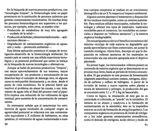 En la búsqueda de nuevos·procesos productivos, con
"tecnologías limpias", la bíotecnología tiene un papel
promisorio en la sustitución de procesos químicos que
generan contaminantes recalcitrantes. En muchas áreas
los procesos biotecnológicos son superiores a los quí­
micos, por ejemplo, entre otros, se pueden citar:
•
Producción de metabolitos de muy alto agregado
-cuidado de la salud-.
•
Produccióndebebidasyalimentostradicionales-apli­
caciones clásicas--.
Degradación de contaminantes orgánicos en aguas,
aire y suelo -protección ambiental-.
Esta última aplicación constituye el campo de inves­
tigación-desarrollo de la biotecnología ambiental. En
nuestro país se cuenta con una sólida experiencia tecno­
lógica y un potencial profesional que centra su trabajo
en la búsqueda de nuevas tecnologías o alternativas.
Aunque se hable de procesos productivos "limpios",
con mejor aprovechamiento de sus insumos, mayor
recuperación de sus productos y minimización de sus
desechos bajo el concepto de descarga cero, en algunos
casos no será posible técnicamente y, en otros, desde el
punto de vista económico. En la práctica habrá que
resolver el problema sin atacar las causas, o sea: trata­
miento de aguas sólo al final del proceso (end o
fpipe).
Ello implica una reducción de los volúmenes de agua
residual, pero aumento de la concentración de contami­
nantes.
Es interesante señalar que al caracterizar los verti­
mientos de aguas residuales de cualquier origen su
agresividad potencial se relaciona con una contamina­
ción equivalente a X millones de habitantes; en otras
palabras, el vertimiento de aguas contaminadas a nues-
90
tros cuerpos receptores se traduce en un crecimiento
demográfico deunX %respecto al impacto ambiental.
Algunos autoresplantean el tratamientoydisposición
de los residuos municipales, como un sistema sustenta­
ble. Para residuos sólidos municipales, rediseñar la tec­
nología y obtener tres tipos de materiales: materiales
reciclables para el comercio; los reciclables no comer­
ciales a disponer en "rellenos sanitarios"; y la materia
orgánica biodegradable.
Deestapropuestaesobvio el beneficioeconómicodel
máximo reciclaje de toda materia no degradable que
pueda aprovecharse con fines comerciales, sin sumar la
cuestión ecológica. Ahora bien, discrepo en que la dis­
posición en rellenos sanitarios de los materiales no
comerciales sea una solución apropiada ante el objetivo
planteado.
En primer lugar, los mencionados rellenosposeen un
contenido demateria orgánica que se descompone en un
procesomuy lento, hastaunperíododetreintaacincuen­
ta años. El gas producto en este proceso de fermentación
(digestión anaeróbica) contiene metano, nitrógeno, dióxi­
do de carbono y sulfuro de hidrógeno. A partir de la
revisión de treinta y nueve reportes sobre plantas a
escala de laboratorio y pilotajes, la producción del gas
se encuentra entre 3,1 y 37 L/kg de basura/año.
Como es lógico, la emanación de este gas no es
controlada ni colectada, se "pierde" en la atmósfera. El
metano es un alcano y coadyuva a la formación de
contaminantes en la atmósfera; éste en la. tropósfera
entraenunciclo de formacióndesmogfotoquímico. Los
compuestos orgánicos enpresencia de óxido de nitróge­
no y luz solar generan contaminantes atmosféricos,
como el dióxido de nitrógeno, ácido nítrico y óxido de
91
 