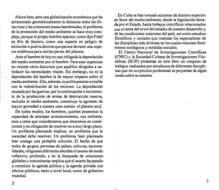 Ahorabien, ante una globalización económica que ha
acrecentado geométricamente la distancia entre las éli­
tesricasy las crecientesmasashambreadas, el problema
de la protección del medio ambiente se hace muy com­
plejo, porque el propio hombre aparece, como dijoFidel
en Río de Janeiro, como una especie en peligro de
extinción o podríadecirse queparece deveniruna espe­
cie endémicapara ciertas partes del planeta.
Ante el hambre de hoyes casi obligadala depredación
del medio ambiente por el hombre. Para esas urgencias
no existen otros discursos que aquéllos dirigidos a sa­
tisfacer las necesidades vitales. Sin embargo, no es la
depredación del hambre la de mayor impacto sobre el
medio ambiente. Ella, además, espolíticamente evitable
con la redistribución de los recursos. La depredación
causadapor las guerras, por la continuación e incremen­
to de la producción de armas de destrucción masiva,
incluido el medio ambiente, constituye la agresión de
mayor gravedad a nuestra casa común: el planeta azul.
De todos modos, los hombres, quienes poseemos la
capacidad de anticipar acontecimientos, nos enfrenta­
mos a retos que consideramos que estaremos en condi­
ciones y en obligación deresolverno amuy largo plazo.
Un problema planteado implica, un problema que la
sociedad debe resolver. Un problema bien planteado
trae consigo una probable solución. El hecho de que
miles de grupos, personas de países, culturas, naciona­
lidades, religiones diferentes aborden el asunto de modo
reflexivo, profundo, y en la búsqueda de soluciones
globales y comunitarias implica que el asunto hapasado
a constituir la agenda pública y la agenda privada con
efectos públicos, tanto a nivel local, como de gobierno
mundial.
2
En Cuba se han tomado acciones de distinto espectro
en favor del medio ambiente, desde la legislación dicta­
da por el Estado, hasta trabajos científicos relacionados
con el tema del nivel del estadio de nuestro desarrollo Y
de las condiciones concretas del país, así como estudios
filosóficos y sociales que realizan los especialistas de
las disciplinas más diversas en los cuales vinculan fenó­
menos ecológicos y medidas sociales.
El Centro Nacional de Investigaciones Científicas
(CNIC) y la Sociedad Cubana de Investigaciones Filo­
sóficas (SCIF) presentan en este libro un conjunto de
trabajos realizados por estudiosos de diferentes discip�i­
nas que en su ejercicio profesional se proyectan de algun
modo sobre su entorno.
3
 