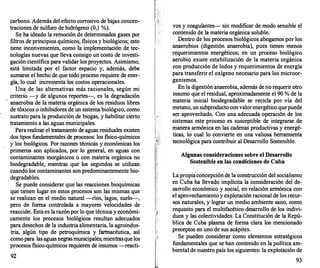 carbono. Además del efecto corrosivo de bajas concen­
traciones de sulfuro de hidrógeno (0,1 %).
Se ha ideado la remoción de determinados gases por
filtros de principios químicos, fisicos y biológicos; esto
tiene inconvenientes, como la implementación de tec­
nologías nuevas que lleva consigo un costo de investi­
gación científica para validar los proyectos. Asimismo,
está limitada por el factor espacio y, además, debe
sumarse el hecho de que todo proceso requiere de ener­
gía, lo cual incrementa los costos operacionales.
Una de las alternativas más racionales, según mi
. criterio -y de algunos reportes-, es la degradación
anaerobia de la materia orgánica de los residuos libres
de toxicos o inhibidores de un sistema biológico, como
sustrato para la producción de biogas, y habilitar cierto
tratamiento a las aguas municipales.
Pararealizar el tratamiento de aguas residuales existen
dos tipos fundamentales de procesos: los fisico-químicos
y los biológicos. Por razones técnicas y económicas los
primeros son aplicados, por lo general, en aguas con
contaminantes inorgánicos o con materia orgánica no
biodegradable, mientras que los segundos se utilizan
cuando los contaminantes son predominantemente bio­
degradables.
Se puede considerar que las reacciones bioquímicas
que tienen lugar en estos procesos son las mismas que
se realizan en el medio natural -ríos, lagos, suel<r-,
pero de forma controlada a mayores velocidades de
reacción. Esta es la razónpor lo que técnica y económi­
camente los procesos biológicos resultan adecuados
para desechos de la industria alimentaria, la agroindus­
tria, algún tipo de petroquímica y farmacéutica, así
comopara las aguasnegrasmunicipales; mientrasque los
procesos fisico-químicos requieren de insumos -reacti-
92
vos y coagulantes- sin modificar de modo sensible el
contenido de la materia orgánica soluble.
Dentro de los procesos biológicos abogamos por los
anaerobios (digestión anaerobia), pues tienen menos
requerimientos energéticos; en un proceso biológico
aerobio existe estabilización de la materia orgánica
con producción de lodos y requerimientos de energía
para transferir el oxígeno necesario para los microor­
ganismos.
En la digestión anaerobia, además de no requerir otro
insumo que el residual, aproximadamente el 90 % de la
materia inicial biodegradable se recicla por vía del
metano, un subproducto con valorenergético quepuede
ser aprovechado. Con una adecuada operación de los
sistemas este proceso es susceptible de integrarse de
manera armónica en las cadenas productivas y energé­
ticas, lo cual lo convierte en una valiosa herramienta
tecnológica para contribuir al Desarrollo Sostenible.
Algunas consideraciones sobre el Desarrollo
Sostenible en las condiciones de Cuba
La propiaconcepción de la construcción del socialismo
en Cuba ha llevado implícita la consideración del de­
sarrollo económico y social, en relación armónica con
el aprovechamiento y explotación racional de los recur­
sos naturales, y lograr un medio ambiente sano, como
requisito para el multifacético desarrollo de los indivi­
duos y las colectividades. La Constitución de la Repú­
blica de Cuba plasma de forma clara los mencionado
preceptos en uno de sus acápites.
Se pueden considerar como elementos estratégicos
fundamentales que se han contenido en la política am­
biental de nuestro país los siguientes: la explotación de
93
 