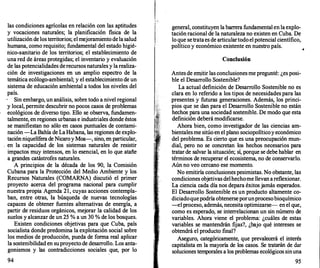 las condiciones agrícolas en relación con las aptitudes
y vocaciones naturales; la planificación fisica de la
utilización de los territorios; el mejoramiento dela salud
humana, como requisito; fundamental del estado higié­
nico-sanitario de los territorios; el establecimiento de
una red de áreas protegidas; el inventario y evaluación
de las potencialidades derecursos naturales y la realiza­
ción de investigaciones en un amplio espectro de la
temática ecólogo-ambiental; y el establecimiento de un
sistema de educación ambiental a todos los niveles del
país.
Sin embargo, un análisis, sobre todo a nivel regional
y local, permite descubrir no pocos casos de problemas
ecológicos de diverso tipo. Ello se observa, fundamen­
talmente, en regiones urbanas e industriales donde éstos
se manifiestan no sólo en casos puntuales de contami­
nación -La Bahía de La Habana, las regiones de explo­
taciónniquelífera de Nicaroy Moa-, sino, en particular,
en la capacidad de los sistemas naturales de resistir
impactos muy intensos, en lo esencial, en lo que atañe
a grandes catástrofes naturales.
A principios de la década de los 90, la Comisión
Cubana para la Protección del Medio Ambiente y los
Recursos Naturales (COMARNA) discutió el primer
proyecto acerca del programa nacional para cumplir
nuestra propia Agenda 21, cuyas acciones contempla­
ban, entre otras, la búsqueda de nuevas tecnologías
capaces de obtener fuentes alternativas de energía, a
partir de residuos orgánicos, mejorar la calidad de los
suelos y alcanzar de un 25 % a un 30 % de los bosques.
Existen condiciones objetivas para que Cuba, país
socialista donde predomina la explotación social sobre
los medios de producción, pueda de forma real aplicar
la sostenibilidad en suproyecto de desarrollo. Los anta­
gonismos y las contradicciones sociales que, por lo
94
general, constituyen la barr
era fundamental en la explo­
tación racional de la naturaleza no existen en Cuba. De
lo que setrataes de articulartodoel potencial científico,
político y económico existente en nuestro país.
Conclusión
Antes de emitir las conclusionesme pregunté: ¿es posi­
ble el Desarrollo Sostenible?
La actual definición de Desarrollo Sostenible no es
clara en lo referido a los tipos de necesidades para las
presentes y futuras generaciones. Además, los princi­
pios que se dan para el Desarrollo Sostenible no están
hechos para una sociedad sostenible. De modo que esta
definición deberá modificarse.
Ahora bien, como investigador de las ciencias am­
bientalesme sitúo en el plano sociopolíticoy económico
del problema. Es cierto que es una preocupación mun­
dial, pero no se concretan los hechos necesarios· para
tratar de salvar la situación; sí, porque se debe hablar en
términos de recuperar el ecosistema, no de conservarlo.
Aún no veo cercano ese momento.
No emitiría conclusiones pesimistas. No obstante, las
condiciones objetivas delhechome llevan areflexionar.
La ciencia cada día nos depara éxitos jamás esperados.
El Desarrollo Sostenible es un producto altamente co­
diciadoquepodría obtenerseporunprocesobioquímico
--el proceso, además, necesita optimizarse- enel que,
como es esperado, se interrelacionan un sin número de
variables. Ahora viene el problema: ¿cuáles de estas
variables se mantendrán fijas?, ¿bajo qué intereses se
obtendrá el producto final?
Aseguro, categóricamente, que prevalecerá el interés
capitalista en la mayoría de los casos. Se tratarán de dar
soluciones temporales a los problemas ecológicos sinuna
95
 