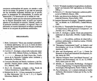 conciencia ambientalista del asl.Dlto, sin atender a cada
'una de sus aristas. En general, lo que más me preocupa
son las inevitables respuestas disímiles que se prevén,
,como la propagación de enfermedades, la muerte por
desnutrición y la disminución de la calidad de vida.
Por último, espero que las soluciones gubernamenta­
les no lleguen demasiado tarde, al pl.Dlto que nuestro
planeta se vea afectado en extremo. Además, confio en
el potencial científico ml.Dldial y el regional. Pese a lo
planteado, en nuestro laboratorio se trabaja a profunda­
mente en 1.D1 conjl.Dlto de problemas ambientales.
BIBLIOGRAFÍA
l . BOFF, LEONARDO: "Hacia l.Dla sociedad sustentable",
en Síntesis Inf
ormativa, vol. 6, no. 4, Centro de Infor­
mación del Consejo MWldial de la Pazpara América y
el Caribe, 1992.
2. CASTRO, F.: Ecologíay desarrollo (selección temá­
tica 1963-1962), Editora Política, La Habana, 1992.
3. : Mensa
je de Fidel Castro Ruz, Confe-
rencia de la Naciones Unidades sobre Ambiente y
Desarr
ollo, La Habana, 1992.
4. Comisión Mundial del Medio Ambiente y del De­
sarrollo: Nuestro futuro común, Alianza Editorial,
S.A., Madrid, 1988.
5. DALY, H.: Economía, ecología y ética, Fondo de
Cultura Económica, Ciudad México, 1989.
6. DEDERICHS, M. R.: "¿Cómo manipular los censos?",
en Muy Interesante, vol. 12, no. 1, G. y J. España
Ediciones, Madrid, 1995.
96
7. FAO: "El estadoml.Dldialenlaagriculturay laalimen­
tación", en ColecciónFAO:Agricultura, no. 22, Roma,
1989, p. l .
.
8. FROLOV, l. T.: Revista Communist, audiencia públi­
ca de la CMMAD, Moscú, 1986.
9. India: una democracia dinámica, División de Publi­
cidad del Exterior, Nueva Delhi, 1993.
1O. Instituto Nacional de Ecología: "Desarro
llo sustenta­
ble", en Boletín, no. 9, SEDASOL, Ciudad México,
1993.
1 1 . KRAWER,A.: "Sustainable Development. A Window
ofüpportunity for Progressive Companies", en
Journal, vol. 2, 1992, pp. 6-12.
12. LEFF, E.: Ecologíay capital. Hacia una perspectiva
ambiental de desarrollo, UNAM, Ciudad México,
1986.
13. : De política, políticas de desarrollo y
políticas ambientales en América Latina, UNAM,
Ciudad México, 1994.
14. "Managing Contaminated Land", en Industry and
Environment, vol. 16, no. 3,UNEP, París,julio-sep­
tiembre de 1993.
15. Man and Development, vol.17, no. 1, Center for
Research in Rural and Industrial Development, In­
dia, marzo de 1995.
16. "Marine Pollution from Land-Based Sources", en
Industry and Environment, vol. 15, no. 12, UNEP,
París, enero-junio de 1992.
17. MOSER, A: Sustainable Biothnology. Ecologica/
ProcessEngineering, V CongresoNacional de Bio­
tecnología y Bioingeniería, Puerto Vallarta, 1993.
18. Pazy Soberanía, vol. 2, número dedicado al medio
ambiente,.Movimiento Cubano por la Paz, La Ha­
bana, 1993.
97
 