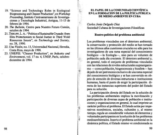 19. "Science and Technology Roles in Ecological
Bioprocessing and CleanerProduction", en Workshop
Proceeding, Instituto Centroamericano de Investiga­
ciones y Tecnología Industrial, Antigua, 1 1-15 de
febrero de 1994.
20. The Bulletin, Centro para Nuestro Futuro Común,
octubre de 1994.
21. THRUPP, L. A.: "PoliticsofSustainableCrusade: from
Elits Protectionism to Social Justice in Third Wold
Resources Issues", en Technology and Society,
no. 58, 1990.
22. Una Visión, no. 13, Universidad Nacional, Heredia,
Costa Rica, mayo de 1990.
23. UNEPIE: "Cleaner Production", en Industry and
Environment, vol. 17 no. 4, UNEP, París, octubre­
diciembre de 1994.
98
1! .�
EL PAPEL DE LA COMUNIDAD CIENTÍFICA
EN LA FORMACIÓN DE LA POLÍTICA PÚBLICA
DE MEDIO AMBIENTE EN CUBA
Carlos Jesús Delgado Díaz
Sociedad Cubana de Investigaciones Filosóficas
Rostro político del problema ambiental
Los problemas vinculados con el deterioro ambiental,
la conservación y protección del medio se han tornado
en los últimos años cuestiones crucialesno sólo para los
investigadores de una rama especial del conocimiento
biológico -la Ecología-, sino para un volumen de
población cada día creciente. El deterioro ambiental y,
en general, todo el conjunto de problemas vinculados
con lasrelaciones deniveles estructurales supraorganis­
mo -comopoblación, biogeocenosis y biosfera-han
dejado de serpatrimonioexclusivo de unaramaespecial
del conocimiento biológico y se han convertido en ob­
jeto de atención de diversas estructuras e instituciones
humanas, hasta el punto de exigir la participación di­
recta de las instancias superiores del poder del Estado
para su solución.
La participación directa del Estado en la solución de
los problemas ambientales implica la movilización y
participación de diversas capas de población e institu­
ciones y organizaciones en general, lo cual imprime un
carácter político al problema. El Estado actúapor impe­
rativos económicos, sociales, culturales y, al mismo
tiempo, regula un considerable volumen de elementos y
voluntadesparticipantes en lasoluciónde losproblemas
medioambientales. Inserto el problema ambiental en la
dinámica política, el Estado mismo ve condicionada su
99
 
