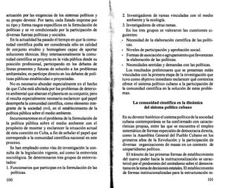 actuación por las exigencias de los sistemas políticos y
su propio devenir. Por tanto, cada Estado imprime por
su tipo y forma rasgos específicos en la formulación de
políticas y se ve condicionado por la participación de
diversas fuerzas políticas y sociales.
En la actualidad ha pasado el tiempo en que la comu­
nidad científica podía ser considerada sólo en calidad
de conjunto erudito y homogéneo capaz de aportar
soluciones técnicas. Hoy internacionalmente la comu­
nidad científica se proyecta en la vida pública desde su
posición profesional, participando en los debates de
. líneas presentes y futuras de solución a los problemas
ambjentales; es partícipe directo en los debates de polí­
ticas públicas establecidas o proyectadas.
No es necesario abundar especialmente en el hecho
de que Cuba está afectada por los problemas de deterio­
ro ambiental que abarcan elplanetaen suconjunto; pero
sí resulta especialmente necesario esclarecer qué papel
desempeña la comunidad científica, como elemento inte­
grante de la sociedad civil, en el establecimiento de la
política pública sobre el medio ambiente.
Incursionaremos en el problema de la formulación de
la política pública sobre el medio ambiente con el
propósito de mostrar y esclarecer la situación actual
de esta cuestión en Cuba, a fin de señalar el papel que
corresponde a la comunidad científica nacional en este
proceso.
Se han empleado como vías de investigación la con­
sulta de la legislación vigente, así como la entrevista
sociológica. Se determinaron tres grupos de entrevis­
tados:
l. Funcionarios que participan en la formulación de las
políticas.
100
2. Investigadores de ramas vinculadas con el medio
ambiente y la ecología.
3. Investigadores de otras ramas.
En los tres grupos se valoraron las cuestiones si­
guientes:
•
Necesidad de la elaboración científica de las políti­
cas.
•
Niveles de participación y aprobación social.
•
Formas de asociacióno agrupamientoquefavorezcan
la elaboración de las políticas.
•
Necesidades sentidas y demandas con las políticas.
Los resultados preliminares que se presentan están
vinculados con la primera etapa de la investigación que
tuvo como objetivo inmediato esclarecer qué contextos
ofrece el sistema político cubano a la participación de
la comunidad científica en la solución de estos proble­
mas.
La comunidad científica en la dinámica
del sistema político cubano
En sudevenirhistórico el sistemapolíticode la sociedad
cubana contemporánea se ha conformado con caracte­
rísticas propias, entre las que se encuentra el empleo
sistemático de formas especiales de democracia directa,
como la Asamblea General del Pueblo Cubano en los
primeros años de la Revolución y la participación de
diversas organizaciones de masas en un contexto de
unipartidismo político.
El tránsito de las primeras formas de establecimiento
del nuevo poder hacia la institucionalización se carac­
terizó por el predominio del centralismo sobre el democra­
tismoenlatomadedecisionesestatales. El establecimiento
de formas.institucionalizadas para la estructuración in-
101
 