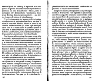 terna del poder del Estado y la regulación de la vida
política en general en condiciones de unipartidismo ha
planteado una serie de cuestiones --básicas, como la
correlación entre democratismo y centralismo, demo­
cracia directa y democracia representativa- que afec­
tan el desenvolvimiento de todo el sistema.
El perfeccionamiento del sistema político iniciado
con el proceso de institucionalización en los años 70
entra eri una etapa histórica distinta a partir de los
cambios socioeconómicos que tienen lugar en el país
desde fines de la década de los 80 y se hace patente en
.una serie de transformaciones que abarcan, desde la
ReformaConstitucional, hastalareestructuracióndelos
órganos de la Administración Céntral del Estado.
Enel sistemapolítico cubano el contexto unipartidis­
ta verticaliza la problemática democrática y participati­
va. De hecho, lacalidad de las instituciones democráticas
y el democratismo en sí están directamente vinculados
· con la calidad de las instituciones y sus mecanismos de
funcionamiento. Las correlaciones cuantitativas de par­
ticipación popular pueden revelar muy poco sobre la
esencia misma, democrática o no, de las instituciones.
El problema del democratismo verdadero se refiere,
ante todo, a la calidad sociopolítica de las instituciones
creadas y sus mecanismos de funcionamiento.
El ejercicio democrático exige una mayorparticipación
de la población, en tanto grupos sociales y socioprofesio­
nales, mediante sus organizaciones y un funcionamiento
colegiado en el que la participación de las mencionadas
organizaciones en los asuntos del Estado seaun elemen­
to esencial del funcionamiento mismo del poder. El
perfeccionamiento de las instituciones y el ejercicio de
la democracia en Cuba pasa por la profundización y
102
generalización de esta tendencia real. Estamos ante un
problema no resuelto definitivamente.
Los grupos sociales participan en la vida política por
medio de diversas vías y en dependencia de intereses
específicosquepueden canalizarse socialmente del modo
más diverso. Dentro de todos los grupos ocupanunlugar
especial los grupos profesionales que, por su quehacer,
pueden aportar en el proceso de formulación de líneas
políticas debido a que la actividad profesional de sus
miembros les toma portadores de intereses definidos a
nivel de grupo y con significación social general. Estos
grupos contribuyen de modo significativo a la forma­
ción de diversas organizaciones de carácterprofesional,
cuyaparticipaciónenlavida social se hace cadavezmás
notable y necesaria.
Las organizaciones profesionales no gubernamenta­
les, como elemento integrante de la sociedad civil,
pueden aportar a la dinámica del desenvolvimiento de
las instituciones políticas cubanas elementos importan­
tes. Seria exagerado afirmar que su visión de los proble­
mas sea mejor, imparcial-objetiva o superior a la del
resto de las organizaciones del Estado o cercanas a él.
Basta afirmar, y esto es cualitativamente importante,
que sumirada, enfoque, reflexión, es distinta. El formar
parte del no Estado confiere a las organizaciones no
gubernamentales autonomía real en la vida y la reflexión,
lo cual las debe conducir a ocupar un lugar importante en
eldesenvolvimientoy funcionamientodel sistemapolítico
cubano, en el ejercicio de la democracia. Ello fortalece
incluso al propio Estado, pues contribuye canalizar una
participación más específica del ciudadano en cuanto a
planteamientos y soluciones de diversos problemas
concretos. Entre los grupos más significativos por sus
posibilidades de aportar a la vida pública y a la elabora-
103
 