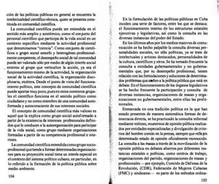 ción de las políticas públicas en general se encuentra la
intelectualidad científico-técnica, quien se presenta cons­
tituida en comunidad científica.
La comunidad científica puede ser entendida en el
sentido más amplio y asistémico, como el conjunto del
personal científico que participa de la vida social en un
contexto específico mediante la actividad profesional
que denominamos "ciencia". Como conjunto de cientí­
ficos o grupo social amorfo y heterogéneo profesional­
mente competente, el desempeño social de tal comunidad
puede servalorado sólo pormedio de algún interés social
externo al grupo que verticalice la acción, ya sea el
funcionamiento mismo de la actividad, la organización
social de la actividad científica, la organización disci­
plinaria, etcétera. Desde el punto de vista del funciona­
miento político, este concepto de comunidad científica
puede aportarmuypoco,puesen estos contextos grupa­
les el científico funciona en el sentido político como
ciudadanoy no como miembro de una comunidad auto­
formada y autoconsciente de sus intereses sociales.
El concepto de comunidad científica más valioso es
aquel que la explica como grupo social autoformado a
partir de la existencia de intereses profesionales defini­
dos que le conducen a la autoorganizaciónparaparticipar
de la vida social, como grupo mediante organizaciones
formadas a partir de su competencia profesional e inte­
reses.
La comunidadcientíficaentendidacomogrupo socio­
profesionalquetiendeaformardeterminadasorganizacio­
nes para su proyección social tiene un interés especial en
elcontextodel sistema político cubano, en particular, en·
lo referido a la formación de la política pública sobre
medio ambiente.
104
En la formulación de las políticas públicas en Cuba
inciden una serie de factores, entre los que se destaca:
el funcionamiento interno de las estructuras estatales·
ejecutivas y legislativas, así como la consulta en las
diversas instancias del poder del Estado.
En los últimos años por los mediosmasivosde comu­
nicación se ha hecho palpable la consulta diversas per­
sonalidades sociales, no sólo políticas, ya se trate de
·
intelectuales y artistas destacados, personalidades de
. la cultura, científicos y otros. Se ha tomado frecuente la
consulta a entidades gubernamentales y no guberna­
mentales que, por su desempeño profesional, tienen
relación con las formulacionesy solucionesde determina-
, dos problemas queatañena lapolíticapúblicaque está en
debate. En el funcionamiento de los órganos legislativos
se ha hecho frecuente la participación y consulta de
diversas instancias, organizaciones de masas y orga­
nizaciones no gubernamentales, entre ellas las profe­
sionales.
Enmarcada en una tradición política en la que han
estado presentes de manera sistemática formas de de­
mocracia directa, se ha practicado la consulta informal
mediante mítines, muestreos de opiniónpúblicarealiza­
dos porentidades especializadas y divulgación de crite­
rios del hombre común en la prensa, siempre quereflejen
determinado estado de opinión oficialmente reconocido.
La consulta a las masas a través de la movilización de la
opinión pública en debates abiertos por diferentes ins­
tancias estatales o políticas, como centros de trabajo,
organizaciones del partido, organizaciones de masas y
profesionales -por ejemplo, Comités de Defensa de la
Revolución, (CDR), Federación de Mujeres Cubanas
(FMC) y sindicatos- es parte de los métodos ordina-
105
 
