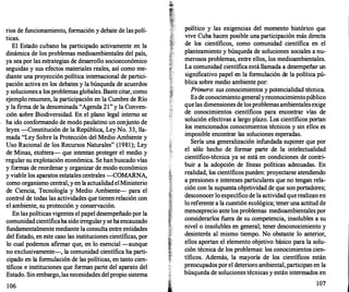 rios de funcionamiento, formación y debate de las polí­
ticas.
El Estado cubano ha participado activamente en la
dinámica de los problemas medioambientales del país,
ya sea por las estrategias de desarr
ollo socioeconómico
seguidas y sus efectos materiales reales, así como me­
diante una proyección política internacional de partici­
pación activa en los debates y la búsqueda de acuerdos
y soluciones a los problemas globales. Baste citar, como
ejemplo resumen, la participación en la Cumbre de Río
y la firma de la denominada "Agenda 21" y la Conven­
ción sobre Biodiversidad. En el plano legal interno se
ha ido conformando de modo paulatino un conjunto de
leyes -Constitución de la República, Ley No. 33, lla­
mada "Ley Sobre la Protección del Medio Ambiente y
Uso Racional de los Recursos Naturales" (1981); Ley
de Minas, etcétera- que intentan proteger el medio y
· regular su explotación económica. Se hanbuscado vías
y formas de reordenar y organizar de modo económico
y viable los aparatos estatales centrales -COMARNA,
como organismo central, y en la actualidadelMinisterio
de Ciencia, Tecnología y Medio Ambiente- para el
control de todas las actividades que tienenrelación con
el ambiente, su protección y conservación.
En las políticas vigentes el papel desempeñado por la
comunidadcientíficaha sido irregulary seha encauzado
fundamentalmente mediante la consulta entre entidades
del Estado, en este caso las instituciones científicas, por
lo cual podemos afirmar que, en lo esencial -aunque
no exclusivamente-, la comunidad científica ha parti­
cipado en la formulación de las políticas, en tanto cien­
tíficos e instituciones que forman parte del aparato del
Estado. Sin embargo, lasnecesidades del propio sistema
106
P?lítico y las exigencias del momento histórico que
vtve Cuba hacen posible una participación más directa
de los científicos, como comunidad científica en el
planteamiento y búsqueda de soluciones sociales a nu­
merosos problemas, entre ellos, los medioambientales.
La comunidad científica está llamada a desempeñar un
significativo papel en la formulación de la política pú­
blica sobre medio ambiente por:
Primero: sus conocimientos y potencialidad técnica.
Es de conocimiento generalyreconocimientopúblico
quelas dimensiones de losproblemas ambientalesexige
de conocimientos científicos para encontrar vías de
solución efectivas a largo plazo. Los científicos portan
los mencionados conocimientos técnicos y sin ellos es
imposible encontrar las soluciones esperadas.
Sería una generalización infundada suponer que por
el sólo hecho de formar parte de la intelectualidad
científico-técnica ya se está en condiciones de contri­
buir a la adopción de líneas políticas adecuadas. En
realidad, los científicos pueden: proyectarse atendiendo
a presiones e intereses particulares que no tengan rela­
ción con la supuesta objetividad de que son portadores;
desconocer lo específico de la actividad querealizan en
lo referente a la cuestión ecológica; tener una actitud de
menosprecio ante los problemas medioambientales por
considerarlos fuera de su competencia, insolubles a su
nivel o insolubles en general; tener desconocimiento y
desinterés al mismo tiempo. No obstante lo anterior,
ellos aportan el elemento objetivo básico para la solu­
ción técnica de los problemas: los conocimientos cien­
tíficos. Además, la mayoría de los científicos están
preocupados por el deterioro ambiental, participan en la
búsqueda de soluciones técnicas y están interesados en
107
 