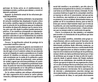 participar de forma activa en el establecimiento de
estrategias sociales y políticas para detener y revertir el
deterioro ambiental.
Segundo: la dimensión actual de las soluciones glo­
bales del problema.
La magnitud del problema ambiental y las propuestas
de solución modernas han desplazado el punto crítico
de la esfera científica especial al ámbito de la política,
pues la solución de los problemas pasa por la adopción
de modelos de desarrollo distintos que la ciencia recla­
rna, pero que sólo desde la política pueden ponerse en
· práctica. A los científicos corresponde un importantísi­
mo papel educativo y de divulgación para cambiar los
patrones culturales en que se fundamentan los modelos
de desarrollo socioeconómico causantes del deterioro
ambiental.
Tercero: la significación cultural de prestigio de la
comunidad científica como tal.
La comunidad científica en general, aun tomada en el
sentido más amplio y amorfo, disfruta en las postrime­
rías del siglo xx en el contexto cubano de una situación
social privilegiada en cuanto a ascendencia en el medio
cultural. El científico es valorado y a veces sobrevalo­
rado socialmente por la media de la población a partir
de su condición misma de profesional, como portador
de verdad y a�nte que soluciona problemas, en ocasio­
nes, hasta lejanos de su competencia profesional inme­
diata. Su punto de vista moviliza estados de opinión, por
lo que su participación en la vida pública es deseada y
puede rendir frutos políticos inmediatos.
En la cultura moderna este enfoque sobreestimador
del valor cognoscitivo de la ciencia se vuelve sobrees­
timación y sobreapreciación en cuanto a la significación
108
social del científico y su actividad y, por ello, eleva la
estimación social general de la ciencia y el científico, lo
cual toma su actividad social valiosa y estimada. En esta
coyuntura histórica el papel de la comunidad científica
se expresa no sólo en el conocimiento real que portan
los científicos, sino también en la incidencia social de
su presencia yjuicios al debatir determinados temas que
pueden ser de su incumbencia directa, pues se trata de
áreas que conocen objetivamente mejor que el resto de
la población, así como también porque por su prestigio
social se espera de ellos proyecciones y hasta solucio­
nes que no siempre están en condiciones de aportar.
Cuarto: la existencia de vías estatales y no estatales
para acceder a la formulación de las políticas que tiene
este grupo social.
La comunidad científica, entendida como grupo so­
cioprofesional, está en condiciones de funcionar como
un sujeto múltiple que puede canalizar la solución de
determinado problema desde diferentes instancias, ya
sea aportando soluciones técnicas o conformando desde
distintas organizaciones un abanico temático capaz de
imprimirdiversidad social al enfoque de los problemas,
siempre desde una óptica profesional óptima por el tipo
de problemas que se juzga. Se trata no sólo de la parti­
cipación desde el aparato mismo del Estado mediante
alguno de sus subsistemas, sino también del enriqueci­
miento que aporta la óptica de una organización colate­
ral; no sólo el enfoque técnico-profesional, sino el social
general y el de los intereses sectoriales específicos, ya
sean disciplinarios o territoriales. De la contraposición
de intereses y planteamientos concretos emerge una
diversidad temática y de discusión que permite el debate
y confrontación de ideas, lo cual puede efectivamente
109
 