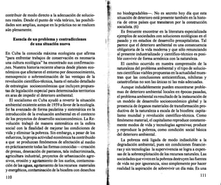 contribuir de modo directo a la adecuación de solucio­
nes reales. Desde el punto de vida teórico, las posibili­
dades son amplias, aunque en la práctica no se realicen
aún plenamente.
Esencia de un problema y contradicciones
de una situación nueva
En Cuba la conocida máxima ecologista que afirma
"para enfrentar trabajos de conservación es necesaria
una cultura ecológica" ha encontrado sus confirmacio­
.nes. Nuestra historiareciente abarca desde planes eco-
nóm�cos que afectaron el entorno por desconocimiento,
menosprecio o sobreestimación de las ventajas de la
revolución científico-técnica, hasta el estudio detallado
de estrategias socioeconómicas que incluyen propues­
tas de legislación especial para determinados territorios
en aras de impedir el deterioro ambiental.
El socialismo en Cuba ayudó a revertir la situación
ambiental existente antes de 1959 a favor de la ecología.
Se ha avanzado de forma paulatina y sistemática en·la
introducción de la evaluación ambiental en el contexto
de los proyectos de desarr
ollo socioeconómico. La Re­
volución trabajó de manera sistemática en la esfera
social con la f
malidad de mejorar las condiciones de
vida y eliminar la pobreza. Sin embargo, a pesar de los
esfuerzos, lapropia actividad económicahacontribuido
a que se produzcan fenómenos de afectación al medio
enprácticamente todas las formas conocidas--creación
de presas, desecación de pantanos, tala indiscriminada,
agricultura industrial, proyectos de urbanización agre­
sivos, erosión y agotamiento de los suelos, contamina­
ción de las aguas, agotamiento de losrecursos materiales
y energéticos, contaminaciónde labiosfera con desechos
1 10
no biodegradables--. No es secreto hoy día que esta
situación de deterioro está presente también en la histo­
ria de otros países que transitaron por la construcción.
socialista. (6)
Es frecuente encontrar en la literatura especializada
ejemplos de sociedades con soluciones ecológicas en el
pasado y en estadios de desarr
ollo precapitalistas. Tal
parece que el deterioro ambiental es una consecuencia
obligatoria de la vida moderna y que sólo renunciando
al presente industrializado y científico-técnico es posi­
ble convivir de forma armónica con la naturaleza.
El cambio ocurrido en nuestra comprensión de la
naturaleza del problema ambiental y el tipo de solucio­
nes científicas viablespropuestas en laactualidadmues­
tran que las conclusiones anticientificas, nihilistas y
catastrofistas no son las únicas ni las más adecuadas.
Aunque indudablemente pueden encontrarse proble­
mas de deterioro ambiental locales en épocas pasadas,
el problema ambiental esresultadode la instauración de
un modelo de desarrollo socioeconómico global y la
presencia de órganos materiales de transformación pro­
ductiva de la naturaleza a escala de la biosfera: capita­
lismo mundial y revolución científico-técnica. Como
fenómeno material, el capitalismo reproduce constante­
mente modos de vida y tecnologías agresivas; produce
y reproduce la pobreza, como condición social básica
del deterioro ambiental.
La pobreza está ligada de modo indisoluble a la
degradación ambiental, pues sin condiciones financie­
ras y sin tecnologías la supervivencia se logra a expen­
sas de la sobreexplotación de los recursos naturales. Las
sociedadesquevivenenlapobrezadestruyenlas fuentes
de vida no por ignorancia, sino simplemente por hacer
realidad la aspiración de sobrevivir un día más. Es una
1 1 1
 