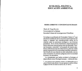 ECOLOGÍA, POLÍTICA,
EDUCACIÓN AMBIENTAL
MEDIO AMBIENTE Y CONCIENCIAS PLURALES
Thalía M. Fung Riverón
Universidad de La Habana
Sociedad Cubana de Investigaciones Filosóficas
*
Un trabajo no publicado de Christopher Clarke (1) que
aborda la modelación de la conciencia participatoria me
indujo a repensar mis consideraciones acerca de la
relación entre la conciencia ecológica y sus diversos
portadores. De la forma fácilmente omnicomprensiva
de las relaciones interactuantes entre las llamadas "fuer­
zas humanas y naturales" se ha pasado de manera pau­
latinaa diferenciaciones de orden diverso, entre las cuales
parece imponerse en la comunidad científica internacio­
nal el hecho de una relación no sólo indisoluble, sino en
estos momentos en extremo peligrosa entre la sociedad
humana y la naturaleza. ..
La complejidad que había revélado la Ecología al
desarrollarse como Ecología humana -distinción des-
* Los números entre paréntesis remiten a la Bibliografia que se
ubica al final de cada artículo y Jos que aparecen en cursiva indican
la página del libro de donde se tomó la cita. (N del E.)
5
 