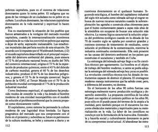 pobreza capitalista, pues es el sistema de relaciones
dominantes quien lo torna pobre. El indígena que no
goza de las ventajas de un ciudadano no es pobre en su
cultura. Laculturadominante, las relacionescapitalistas
dominantes en la vida material y espiritual lo hacen
pobre.
Esa es exactamente la situación de los pueblos que
fueron arras
trados a la vorágine del mercado mundial
capitalista, cuando la internacionalización económica
capitalista de suvida losconvirtió enpobresque aspiran
a dejar de serlo; aspiración inalcanzable. Las estadísti­
cas mundiales danperfecta noción de esta situación. De
· acuerdoconlo expuestoporel WorldwatchInstitute, (12)
el niundocapitalistadesarrollado es el principal respon­
sable del deterioro ambiental del planeta, pues atesora
el 72 % del producto nacional bruto; es dueño del 76%
del comercio internacional; origina el 73 % de la expor­
tación de productos químicos; emite el 45 % del dióxido
de carbono mundial; genera el 60 % de los desechos
industriales; produce el 60 % de los desechos peligro­
sos; y genera el 52 % de la energía comercial. Según
datos de la ONU, al Tercer Mundo con el 70 % de la
población mundial corresponde el 7 % de la producción
industrial mundial.
Como fenómeno espiritual, el capitalismo ha produ­
cido modos de concebir la vida y ha dotado al hombre
moderno de una eticidad incompatibles con el modelo
de solución al problemaambientalque la ciencia propo­
ne como técnicamente viable.
El capitalismo, como sistema ha permeado la cultura
moderna de una logicidad ética limitada. La lógica
pragmática del mercado que nos compromete con el
éxito en el presentey subordina su futuro es patrimonio
de la cultura moderna, se bebe y consume a diario y se
1 12
cuestiona directamente en el quehacer humano. Si­
guiendo estalógica, el hombre del capitalismo industrial
del siglo XIX actuaba como nómada salvaje al migrar en
busca de nuevos recursos naturales cuando la sobreex­
plotación los agotaba o construía altas chimeneas para
que el humo contaminante pasara a capas más altas de
la atmósfera sin ocuparse de buscar una solución más
efectiva. La misma lógica caracterizó la solución utópi­
ca del problema ecológico cuando en la década de los
70 de nuestro siglo se optaba por construir grandes y
costosos sistemas de tratamiento de residuales, como
solución al problema de la contaminación, mientras la
industria continuaba contaminando. Ella está presente
en las causas del deterioro ambiental en los países que
construían el socialismo y también en Cuba.
La estrategia del nómada salvaje llego a su fin cientí­
fico-técnico por agotamiento. La biosfera es el objeto
de trabajo del hombre moderno; si antes se podía adop­
tar la estrategia del nómada salvaje hoyyano esposible.
La revolución científico-técnica nos ha dotado de ins­
trumentos capaces de destruir el planeta. El cromagnon
moderno maneja instrumentos que ha sabido crear; pero,
a diferencia del ancestro, no domina.
En el horizonte de los años 90 cobra fuerzas una
estrategia realmente nueva: producción ecológica y de­
sarrollo sostenible. La propuesta científica de los años
80 pasó con rapidez al contexto político en los años 90,
pues sólo en él puede pasar del terreno de la utopía a la
realidad, pero también porque en él encuentra los ma­
yores obstáculos materiales y espirituales para su mate­
rialización en la vida. La labor de los científicos no
concluye con la formulación de lanueva idea. Extender­
la y hacerla social y culturalmente dominante es parte
de su compromiso social actual. Al abandonar las estra-
1 1 3
 