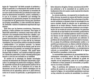tegias de "reparación" del daño causado al ambiente y
dirigir la atención a la eliminación del modelo de rela­
ción con la naturaleza, se ha planteado la necesidad de
unnuevo estilo de desarrollo que aborde de modo cohe­
rente las dimensiones económica, social y ambiental, o
lo que es lo mismo, un desarr
ollo que satisfaga las
necesidades de la generación presente sin comprometer
la capacidad de las generaciones futuras para satisfacer
sus propias necesidades. La idea científica del desarro­
llo sostenible vulnera el fundamento espiritual del capi­
talismo.
. Está claro que las barr
eras económicas, financieras,
políticas y hasta militares son enormes. Para lograr el
desarrollo sostenible es necesario, entre otras cosas: dar
solución a las contradicciones Norte-Sur; diseñar y po­
ner en práctica políticas nacionales bien definidas; y
poseer conocimientos científicos. Pero, se levanta en el
horizonte una barr
era que va más allá de los intereses
inmediatosylas coyunturas político-sociales favorables
o desfavorables a un proyecto concreto. La barrera
cultural se elevapor encima de las demás, pues les sirve
de fundamento enel pasadoy se constituye en argumen­
to de imposibilidad en el presente. Ella puede hacer
fracasar todo el intento, aun cuando se tratende superar
los obstáculosmaterialesyexista voluntadpolíticapara
hacerlo a nivel de una sociedad en su totalidad.
El cambio de la estrategia de diseñar tecnologías
costosas detratamiento deresiduales industrialesyagrí­
colas a la estrategia de producción ecológica y desarro­
llo sostenible necesita de la participación política de los
científicos, es decir, de su influencia en la toma de
decisiones acerca del nuevo diseño estratégico de las
relaciones con la naturaleza, tanto en el plano técnico,
como en el social. En particular, su participación en la
1 14
) '
labor educativa dirigida a formar conciencia delproble­
ma ambiental y de la necesidad de un cambio en el
fundamento ético de nuestro modo material de relación
con la naturaleza.
La ciencia moderna, y en especial la revolución cien­
tífico-técnica, ha puesto en manos del hombre recursos
de destrucción inimaginables. Parasolucionarelproble­
ma del ambiente es necesario dotarla tecnología de una
nueva eticidad, donde la relación con la naturaleza se
plantee de un modo distinto. Nuestro modo actual de
relacionamos con la naturaleza constituye una extrapo­
lación de los modos de actuar inherentes a los patrones
culturales deuntipohistóricode sociedad; quedaabierta
la cuestión de si enrealidad podemos resolver elproble­
ma técnico sin dar solución al asunto de la intención y,
por último, si es posible solucionarlo sin enfrentar el
problemade lahumanización de la sociedadnohumana.
Es un grupo de problemas estrechamente unidos y es
posible que estemos ante un clásico ardidde la historia.
El problema del ambiente pone a la orden del día la
cuestión de la sociedad explotadora y su omnipresencia
cultural, su racionalidad. La racionalidad de la lógica
del beneficio inmediato a toda costa.
La racionalidad capitalista es la racionalidad del fun­
cionamiento económico actual. No hay compromiso
con el futuro y el problema ambiental no puede ser
resuelto sin tal compromiso, pues en la medida en que
el deterioro se hace presente es irreversible y el proble­
ma en sí se toma insoluble.
Mas, el problema del ambiente no es el problema
político de construir un orden social mejor. Si hay que
superarla lógica y la racionalidad capitalistas esporque
no hay solución sin cambio de mentalidad. La comuni-
1 15
 