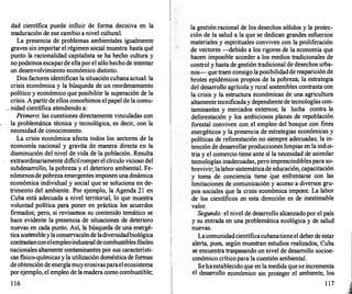 dad científica puede influir de forma decisiva en la
maduración de ese cambio a nivel cultural.
La presencia de problemas ambientales igualmente
graves sin importar el régimen social muestra hasta qué
punto la racionalidad capitalista se ha hecho cultura y
no podemosescaparde ellaporel sólohecho de intentar
un desenvolvimiento económico distinto.
Dos factores identifican la situacióncubanaactual: la
crisis económica y la búsqueda de un reordenamiento
político y económico que posibilite la superación de la
crisis. A partir de ellos concebimos el papel de la comu-
. nidad científica atendiendo a:
Primero: las cuestiones directamente vinculadas con
la problemática técnica y tecnológica, es decir, con la
necesidad de conocimiento.
La crisis económica afecta todos los sectores de la
economía nacional y gravita de manera directa en la
disminución del nivel de vida de la población. Resulta
extraordinariamente dificilromperel círculo vicioso del
subdesarrollo, la pobreza y el deterioro ambiental. Fe­
nómenosde pobreza emergentes imponen unadinámica
económica individual y social que se soluciona en de­
trimento del ambiente. Por ejemplo, la Agenda 21 en
Cuba está adecuada a nivel territorial, lo que muestra
voluntad política para poner en práctica los acuerdos
firmados; pero, si revisamos su contenido temático se
hace evidente la presencia de situaciones de deterioro
nuevas en cada punto. Así, la búsqueda de una energé­
tica sostenibleylaconservaciónde ladiversidadbiológica
contrastanconelempleoindustrialdecombustiblesfósiles
nacionales altamente contaminantes por sus característi­
cas fisico-químicas y la utilización doméstica de formas
deobtención de energíamuyerosivasparaelecosistema
por ejemplo, el empleo de la madera como combustible;
1 16
la gestión racional de los desechos sólidos y la protec­
ción de la salud a la que se dedican grandes esfuerzos
materiales y espirituales conviven con la proliferación
de vectores -debido a los rigores de la economía que
hacen imposible acceder a los medios tradicionales de
control y hasta de gestión tradicional de desechos urba­
nos-que traen consigo laposibilidaddereapariciónde
brotes epidémicos propios de la pobreza; la estrategia
del desarrollo agrícola y rural sostenibles contrasta con
la crisis y la estructura económicas de una agricultura
altamente tecnificaday dependiente de tecnologías con­
taminantes y mercados externos; la lucha contra la
deforestación y los ambiciosos planes de repoblación
forestal conviven con el empleo del bosque con fines
energéticos y la presencia de estrategias económicas y
políticas de reforestación no siempre adecuadas; la in­
tención de desarr
ollarproducciones limpias en la indus­
tria y el comercio tiene ante sí la necesidad de asimilar
tecnologías inadecuadas, pero imprescindiblespara so­
brevivir; lalabor sistemáticade educación, capacitación
y toma de conciencia tiene que enfrentarse con las
limitaciones de comunicación y acceso a diversos gru­
pos sociales que la crisis económica impone. La labor
de los científicos en esta dirección es de inestimable
valor.
Segundo: elnivel de desarrollo alcanzado por el país
y su entrada en una problemática ecológica y de salud
nuevas.
Lacomunidadcientíficacubanatieneel deberde estar
alerta, pues, según muestran estudios realizados, Cuba
se encuentra traspasando un nivel de desarrollo socioe­
conómico críticopara la cuestión ambiental.
Sehaestablecido que en la medida que se incrementa
el desarrollo económico sin proteger el ambiente, los
1 17
 