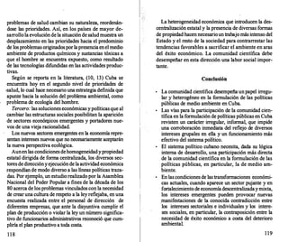 problemas de salud cambian su naturaleza, reordenán­
dose las prioridades. Así, en los países de mayor de�
sarrollola evolución de la situación de saludmuestra un
desplazamiento en las prioridades hacia el predominio
de los problemas originadosporlapresenciaenel medio
ambiente de productos químicos y sustancias tóxicas a
que el hombre se encuentra expuesto, como resultado
de las tecnologías difundidas en las actividades produc­
tivas.
Según se reporta en la literatura, (10, 13) Cuba se
encuentra hoy en el segundo nivel de prioridades de
·salud, lo cual hace necesario una estrategia definida que
apunte hacia la solución del problema ambiental, como
problema de ecología del hombre.
Tercero: las soluciones económicas ypolíticas que al
cambiar las estructuras sociales posibilitan la aparición
de sectores econórtJ.icos emergentes y portadores nue­
vos de una vieja racionalidad.
Los nuevos sectores emergentes en la economía repre­
sentan intereses nuevos que no necesariamente aceptarán
la nueva perspectiva ecológica.
Aunen las condicionesdehomogeneidadypropiedad
estatal dirigida de forma centralizada, los diversos sec­
tores de direcciónyejecuciónde laactividad económica
respondían de modo diverso a las líneas políticas traza­
das. Por ejemplo, un estudio realizadopor la Asamblea
Nacional del Poder Popular a fines de la década de los
80 acerca de los problemas vinculados con la necesidad
de crearuna cultura de respeto a la ley reflejaba, en una
encuesta realizada entre el personal de dirección de
diferentes empresas, que ante la disyuntiva cumplir el
plan de producción o violar la ley un número significa­
tivo de funcionarios administrativos reconoció que cum­
pliría el plan productivo a toda costa.
1 1 8
La heterogeneidad económica que introducen la des­
centralización estatal y la presencia de diversas formas
de propiedad hacennecesarioun trabajo más intenso del
Estado y el resto de la sociedad para contrarrestar las
tendencias favorables a sacrificar el ambiente en aras
del éxito económico. La comunidad científica debe
desempeñar en esta dirección una labor social impor­
tante.
Conclusión
•
La comunidad científica desempeña unpapel irregu­
lar y heterogéneo en la formulación de las políticas
públicas de medio ambiente en Cuba.
•
Las vías para la participación de la comunidad cien­
tífica en la formulación de políticas públicas en Cuba
revisten un carácter irregular, informal, que impide
una corroboración inmediata del reflejo de diversos
intereses grupales en ella y un funcionamiento más
efectivo del sistema político.
•
El sistema político cubano necesita, dada su lógica
interna de desarr
ollo, una participación más directa
de la comunidad científica en la formulación de las
políticas públicas, en particular, la de medio am­
biente.
•
En las condiciones de las transformaciones económi­
cas actuales, cuando aparece un sector pujante y en
fortalecimiento de economíadescentralizadaymixta,
los intereses emergentes pueden provocar nuevas
.manifestaciones de la conocida contradicción entre
los intereses sectoriales e individuales y los intere­
ses sociales, en particular, la contraposición entre la
necesidad de éxito económico a costa del deterioro
ambiental.
1 19
 