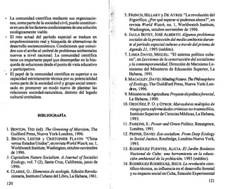 La comunidad científica mediante sus organizacio­
nes, cornopartede la sociedadcivil,puedeconstituir­
seenunodelosfactorescondiciommtesdeuna solución
ecológicarnente viable.
• El reto actual del �ríodo especial se traduce en
empobrecimiento real y búsqueda de alternativas de
desarrollo socioeconórnico. Condiciones que coinci­
den con el arribo al umbral deproblemas árnbientales
nuevos a nivel nacional. La comunidad científica
tiene un importante papel que desempeñar en la bús­
quedade soluciones desde elpuntode vista educativo
y participativo.
• El papel de la comunidad científica es superior a su
capacidad estrictamente técnica por su potencialidad
corno parte de la sociedad civil y grupo social intere­
sado en promover un modo nuevo de plantear las
relaciones sociedad-naturaleza, distinto del legado
cultural croitalista.
BffiLIOGRAFÍA
l . BENTON, TED (ed): The Greening o
fMarxism, The
Guilford Press, Nueva York-Londres, 1996.
2. BROWN, LESTER y CRISTOPHER FLAVIN: "China
versusEstadosUnidos", enrevista World Watch, no. 1,
WorldwatchInstitute,Washington,octubre-noviembre
de 1996.
3. Capitalism Nature Socialism. A Journal o
fSocialist
Ecology, vol. 7 (2), Santa Cruz, California, junio de
1996.
4. CLARKE, G.: Elementosde ecología, Edición Revolu­
cionaria, InstitutoCubanodel Libro, La Habana, 1961.
120
5. FRENCH, HILLARY y DE AYRES: "La revolución del
frigorífico. ¿Por qué esperar si podernos ahora?", en
revista World Watch, no. 1, Worldwatch Institute,
Washington, octubre-noviembre de 1996.
6. JAULA BOTET, JOSÉ ALBERTO: Algunos problemas
socialesde la proteccióndel medioambienteduran­
te el período especialcubano através del prismade
Agenda 21, 1995 (inédito).
7. LIMIA DAVID, MIGUEL: "El sistema político cuba­
no", enLeccionesde laconstrucción del socialismo
y lacontemporaneidad, Dirección de Marxismo Le­
ninismo del Ministerio de Educación Superior, La
Habana, 1991.
8. MACAULEY,DAVID:MindingNature. ThePhilosophers
o
fEcology, The (juildford Press, Nueva York-Lon­
dres, 1996.
9. MinisteriodeAgricultura:Proyectodepolíticaf
orestal,
La Habana, 1990.
1O. ORDÚÑEZ, P. O. y OTROS: Marcadores múltiplesde
riesgo paraenfermedadescrónicasnotrasmisibles,
Instituto SuperiordeCienciasMédicas, LaHabana,
1993.
1 1 . PARKINS, S.: Power and GreenPolitics, Resurgence,
Londres, 1991.
12. PEPPER, DAVID: Eco-socialism. FromDeepEcology
to SocialJustice, Routledge, Londres-Nueva York,
1993.
13. RODRÍGUEZ FUENTES, ALICIA: El Jardín Botánico
Nacional de Cuba: una herramienta en la educa­
ción ambiental de la población, 1995 (inédito).
14. RODRÍGUEZRODRÍGUEZ, JESÚS: La revolución cien­
tífico-técnica, su influencia en el desarrollo forestal
y su impacto social enCuba, Estación Experimental
121
 