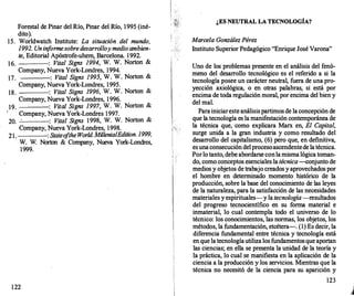 Forestal de Pinar del Río, Pinar del Río, 1995 (iné­
dito).
15. Worldwatch Institute: La situación del mundo,
1992. Un in
forme sobre desarrolloy medioambien­
te, Editorial Apóstrofe-uhem, Barcelona. 1992.
16. : Vital Signs 1994, W. W. Norton &
Company, Nueva York-Londres, 1994.
17. : Vital Signs 1995, W. W. Norton &
Company, Nueva York-Londres, 1995.
18. : Vital Signs 1996, W. W. Norton &
Company, Nueva York-Londres, 1996.
19. : Vital Signs 1997, W. W. Norton &
Company, Nueva York-Londres 1997.
20. · : Vital Signs 1998, W. W. Norton &
Company, Nueva York-Londres, 1998.
21. : Stateo
fthe World. MillenialEdition. 1999,
W. W; Norton & Company, Nueva York-Londres,
1999.
122
¿ES NEUTRAL LA TECNOLOGÍA?
Maree/a González Pérez
Instituto Superior Pedagógico "Enrique José Varona"
Uno de los problemas presente en el análisis del fenó­
meno del desarrollo tecnológico es el referido a si la
tecnología posee un carácter neutral, fuera de una pro­
yec�ión axiológica, o en otras palabras, si está por
enctma de toda regulación moral, por encima del bien y
del mal.
Parainiciaresteanálisispartimos de la concepción de
que la tecnología es la manifestación contemporánea de
la técnica que, como explicara Marx en, El Capital,
surge unida a la gran industria y como resultado del
desarrollo del capitalismo, (6) pero que, en definitiva,
es unaconsecución delprocesoascendentede latécnica.
Porlo tanto, debe abordarseconlamisma lógica toman­
do, como conceptos esenciales la técnica--conjunto de
medios y objetos de trabajo creados y aprovechados por
el hombre en determinado momento histórico de la
producción, sobre la base del conocimiento de las leyes
de la naturaleza, para la satisfacción de las necesidades
materiales y espirituales-y la tecnología -resultados
del progreso tecnocientífico en su forma material e
. inmaterial, lo cual contempla todo el universo de lo
técnico: los conocimientos, las normas, los objetos, los
métodos, la fundamentación, etcétera--.:. (1) Es decir, la
diferencia fundamental entre técnica y tecnología está
en que la tecnologíautiliza los fundamentosque aportan
las ciencias; en ella se presenta la unidad de la teoría y
la,práctica, lo cual se manifiesta en la aplicación de la
ciencia a la producción y los servicios. Mientras que la
técnica no necesitó de la ciencia para su aparición y
123
 