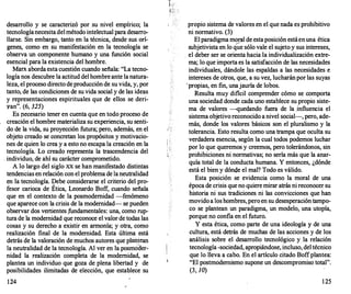 desarrollo y se caracterizó por su nivel empírico; la
tecnologíanecesita delmétodo intele·ctual para desarro­
llarse. Sin embargo, tanto en la técnica, desde sus orí­
genes, como en su manifestación en la tecnología se
observa un componente humano y una función social
esencial para la existencia del hombre.
Marx aborda esta cuestión cuando señala: "La tecno­
logía nos descubre la actitud del hombreante la natura­
leza, el proceso directo deproducción de su vida, y, por
tanto, de las condiciones de su vida social y de las ideas
y representaciones espirituales que de ellos se deri­
yan". (6, 325)
Es pecesario tener en cuenta que en todo proceso de
creación el hombre materializa su experiencia, su senti­
do de la vida, su proyección futura; pero, además, en el
objeto creado se concretan los propósitos y motivacio­
nes de quien lo crea y a esto no escapa la creación en la
tecnología. Lo creado representa la trascendencia del
. individuo, de ahí su carácter comprometido.
A lo largo del siglo XX se han manifestado distintas
tendencias en relación con el problema de laneutralidad
en la tecnología. Debe considerarse el criterio del pro­
fesor carioca de Ética, Leonardo Boff, cuando señala
que en el contexto de la posmodemidad -fenómeno
que aparece con la crisis de la modernidad- se pueden
observar dos vertientes ,fundamentales: una, como rup­
tura de la modernidad que reconoce el valor de todas las
cosas y su derecho a existir en armonía; y otra, como
realización final de la modernidad. Esta última está
detrás de la valoración de muchos autores que plántean
la neutralidad de la tecnología. Al ver en la posmÓder­
nidad la realización completa de la modernidad, se
plantea un individuo que goza de plena libertad y de
posibilidades ilimitadas de elección, que establece su
124
.( "
'
propio sistema de valores en el que nada es prohibitivo
ni normativo. (3)
El paradigma moral de estaposición estáenuna ética
;/
subjetivista en lo que sólo vale el sujeto y sus intereses,
. el deber ser se orienta hacia la individualización extre­
ma; lo que importa es la satisfacción de las necesidades
individuales, dándole las espaldas a las necesidades e
intereses de otros, que, a su vez, lucharánpor las suyas
-propias, en fin, unajauría de lobos.
Resulta muy difícil comprender cómo se comporta
una sociedad donde cada uno establece su propio siste­
ma de valores -quedando fuera de la .influencia el
sistema objetivo reconocido a nivel social-, pero, ade­
más, donde los valores básicos son el pluralismo y la
tolerancia. Esto resulta como una trampa que oculta su
verdadera esencia, según la cual todos podemos luchar
por lo que queremos y creemos, pero tolerándonos, sin
prohibiciones ni normativas; no sería más que la anar­
quía total de la conducta humana. Y entonces, ¿dónde
está el bien y dónde el mal? Todo es válido.
Esta posición se evidencia como la moral de una
época de crisis que no quiere mirar atrás ni reconocer su
historia ni sus tradiciones ni las convicciones que han
movido a los hombres, pero en su desesperacióntampo­
co se plantean un paradigma, un modelo, una utopía,
porque no confía en el futuro. ·
Y esta ética, como parte de una ideología y de una
cultura, está detrás de muchas de las acciones y de los
análisis sobre el desarrollo tecnológico y .la relación
tecnología -sociedad, apropiándose, incluso, del técnico
que lo lleva a cabo. En el artículo citado Boffplantea:
"El postmodernismo supone un descompromiso total".
(3, JO)
125
 