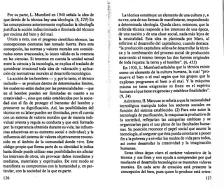 Por su parte, L. Mumford en 1948 señala la idea de
que detrás de la técnica hay una ideología. (8, 529) En
�as �oncepciones anteriormente explicadas la ideología
JUstifica la acción indiscriminada e ilimitada del técnico
por encima del bien y del mal.
Unido a esto, con el progreso científico-técnico las
. . .
'
concepciOnes Cientistas han tomado fuerza. Para esta
concepción, las normas y valores morales son conside­
rados como irracionales, lo único válido es la creencia
en las ciencias. Si tenemos en cuenta la unidad actual
entre la ciencia y la tecnología, se explica el traslado de
'<?�siderar irra�ional toda idea de valoración y aplica­
CIOn d� normativas morales al desarrollo tecnológico.
Laacciónde los hombres- y,porlo tanto el técnico
incluido- se produce dentro de determinad�s límites
los cuales no están dados por las potencialidades -qu�
en el hombre pueden ser ilimitadas en cuanto a su
creatividad-, sino que están establecidos por la socie­
·dad con el fin de proteger el bienestar del hombre y
promover su dignificación. Así, las posibilidades del
técnico en su laborpueden ser ilimitadas, pero él cuenta
con un sistema de valores morales que de manera indi­
vidual orienta y regula su conducta y que está formado
por: laexperienciaobtenidadurante suvida; las influen­
�ias edu�ativas en su contexto social e individual; y la
mfluenc1a del sistema de valores objetivamenterecono­
cido en el ámbito de la comunidad donde vive. Este
código propio que forma parte de su identidad le indica
hasta dónde puede utilizar esas posibilidades sin afectar
los i�tereses de otros, sin provocar daños inmediatos y
mediatos, materiales y espirituales. De este modo se
�anifiesta su compromiso con la humanidad y, en par­
ticular, con la sociedad de la que es parte.
126
La técnica constituye un elemento de una cultura y, a
suvez, unade sus formas demanifestarse, respondiendo
a determinada ideología. Queda claro, entonces, que la
referida técnica responde a los intereses de una época,
de una nación y de una clase social, nada más lejos de
la neutralidad. Esta idea es planteada por Marx, al
referirse al desarr
ollo del capitalismo, cuando destaca:
"la producción capitalista sólo sabe desarrollar la técni­
ca y la combinación del proceso social de producción
socavando al mismo tiempo las dos fuentes originales
de toda riqueza: la tierra y el hombre". (6, 455)
En 1930, L. Mumford señalaba que la técnica existe
como un elemento de la cultura humana, la cual "pro­
mueve el bien o el mal según que los grupos que la
explotan programen el bien o el mal. Y la máquina
misma no tiene exigencias ni fines: es el espíritu
humanoelquetieneexigenciasyestablecefinalidades".
(9, 24)
Asimismo, H. Marcuse sereferíaaque laracionalidad
tecnológica manipula todos los sectores sociales en
función del sistema establecido. (2) Para este autor la
tecnología de pacificación, la maquinariaproductiva de
la sociedad, reflejarían las categorías estéticas y se
organizarían para el uso pleno de las facultades huma­
nas. Su posición reconoce el papel social que asume la
tecnología, alasegurarque éstapuedaorientarse aponer
fin a lapobrezay anivelar los modos de vidaparatodos,
así como desarr
ollar la creatividad y la imaginación
humanas.
Estas ideas dejan claro el carácter valorativo de la
técnica y sus fines y nos ayuda a comprender por qué
mediante el desarr
ollo tecnológico se trasmitenvalores
morales. En cada acto de creación está presente la
concepción del bien, pues quien lo produce está orien-
127
 