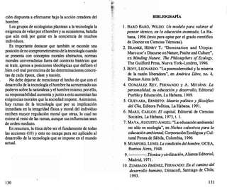 ción dispuesta a efectuarse bajo la acción creadora del
hombre.
Los grupos de ecologistas plantean a la tecnología la
exigenciadevelarporelhombreysuecosistema,batalla
que aún está por ganar en la conciencia de muchos
individuos.
Es importante destacar que también se esconde una
posicióndenocomprometimientodelatecnologíacuando
se presenta con conceptos morales abstractos, normas
morales universalistas fuera del contexto histórico que
se trate, ajenos a posiciones ideológicas que definen el
.bien o el mal porencimade las determinaciones concre­
tas d� cada época, clase y nación.
No debe dejarse de mencionar el hecho de que con el
desarrollo de latecnologíaelhombreha acrecentado sus
poderes sobre la naturaleza yelhombremismo; porello,
su responsabilidad aumenta yjunto a esto aumentan las
exigencias morales que la sociedad impone. Asimismo,
. hay ramas de la tecnología que por su implicación
inmediata en la integridad fisica y moral del individuo
reciben mayor regulación moral que otras, lo cual no
exime al resto de las ramas, aunque sus influencias sean
de orden mediato.
En resumen, la ética debe ser el fundamento de todas
las acciones (10) y esto no escapa para ser aplicado al
desarrollo de la tecnología que se impone en el mundo
actual.
130
BIBLIOGRAFÍA
l. BARÓ BARÓ, WILDO: Un modelo para valorar el
pensar técnico, en la educación avanzada, La Ha­
bana, 1996 (tesis para optar por el grado científico
de Doctor en Ciencias Técnicas).
2. BLANKE, HENRY T.: ''Domination and Utopía:
Marcuse's Discurse onNature, Psiche and Culture",
en Minding Nature. The Philosephers o
fEcology,
The Guilford Press, Nueva York-Londres, 1996.
3. BOFF, LEONARDO: "Laposmodemidad y la miseria
de la razón liberadora", en América Libre, no. 4,
Buenos Aires (s/f).
4. GONZÁLEZ REY, FERNANDO y A. MITJÁNS: La
personalidad, su educacióny desarrollo, Editorial
Pueblo y Educación, La Habana, 1989.
5. GUEVARA, ERNESTO: Ideario político y filosó
fico
del Che, Editora Política, La Habana. 1991.
6. MARX, CARLOS: El capital, Editorial de Ciencias
Sociales, La Habana, 1973, t. l.
7. MAYA, AUGUSTO ANGEL: "La educación ambiental
no sólo es ecología", en Nichos colectivos para la
educaciónambiental, Corporación EcológicayCul­
tural Penea de Sábila, Colombia, 1996.
8. MUMFORD, LEWIS: La condicióndelhombre, OCEA,
Buenos Aires, 1948.
9. : Técnicay civilización, AlianzaEditorial,
Madrid, 1971.
10. ZUMBADO JIMÉNEZ, FERNANDO: En el camino del
desarrollo humano, Dimacofi, Santiago de Chile,
1993.
1 3 1
 