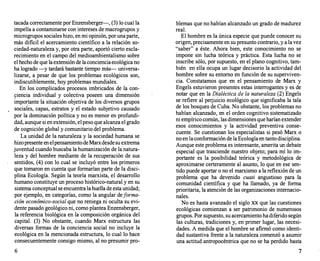 tacada correctamente por Enzensberger-, (3) lo cual la
impelía a contaminarse con intereses de macrogrupos y
microgrupos sociales hizo, en mi opinión, por una parte,
más dificil el acercamiento científico a la relación so­
ciedad-naturaleza y, por otra parte, aportó cierto escla­
recimiento en el campo del medioambientalismo sobre
el hecho de que la extensión de la conciencia ecológica no
ha logrado -y tardará bastante tiempo más- universa­
lizarse, a pesar de que los problemas ecológicos son,
indiscutiblemente, hoy problemas mundiales.
En los complicados procesos imbricados de la con-
9iencia individual y colectiva poseen una dimensión
impory:ante la situación objetiva de los diversos grupos
sociales, capas, estratos y el estado subjetivo causado
por la dominación política y no es menor en profundi­
dad, aunque si en extensión, el peso que alcanza el grado
de cognición global y comunitario del problema.
La unidad de la naturaleza y la sociedad humana se
. hizo presente en elpensamiento deMarxdesdesu extrema
juventud cuando buscaba la humanización de la natura­
leza y del hombre mediante de la recuperación de sus
sentidos, (4) con lo cual se incluyó entre los primeros
que tomaron en cuenta que formarían parte de la disci­
plina Ecología. Según la teoría marxista, el desarrollo
humano constituye un proceso histórico-natural y en su
sistema conceptual se encuentra la huella de esta unidad;
por ejemplo, en categorías, como la angular deforma­
ción económico-social que no reniega ni oculta su evi­
dente pasado geológico ni, como plantea Enzensberger,
la referencia biológica en la composición orgánica del
capital. (3) No obstante, cuando Marx estructura las
diversas formas de la conciencia social no incluye la
ecológica en la mencionada estructura, lo cual lo hace
consecuentemente consigo mismo, al no presumir pro-
6
blemas que no habían alcanzado un grado de madurez
real.
El hombre es la única especie que puede conocer su
origen, precisamente en su presunto contrario, y a la vez
"saber" a éste. Ahora bien, este conocimiento no se
impone sin lucha teórica y práctica. Esta lucha no se
inscribe sólo, por supuesto, en el plano cognitivo, tam­
bién en ella ocupa un Jugar decisorio la actividad del
hombre sobre su entorno en función de su superviven­
cia. Constatamos que en el pensamiento de Marx y
Engels estuvieron presentes estas interrogantes y es de
notar que en la Dialéctica de la naturaleza (2) Engels
se refiere al perjuicio ecológico que significaba la tala
de los bosques de Cuba. No obstante, los problemas no
habían alcanzado, en el orden cognitivo sistematizado
ni empírico común, las dimensiones que harían extender
esos conocimientos y la actividad preventiva conse­
cuente. Se cuestionan los especialistas si pesó Marx o
no en la conformación de la Ecología en tanto disciplina.
Aunque este problema es interesante, amerita un debate
especial que trasciende nuestro objeto; para mí lo im­
portante es la posibilidad teórica y metodológica de
aproximarse certeramente al asunto, lo que en ese sen­
tido puede aportar o no el marxismo a la reflexión de un
problema que ha devenido cuasi angustioso para la
comunidad científica y que ha llamado, ya de forma
prioritaria, la atención de las organizaciones internacio­
nales.
No es hasta avanzado el siglo XX que las cuestiones
ecológicas comienzan a ser patrimonio de numerosos
grupos. Por supuesto, su acercamiento ha diférido según
las culturas, tradiciones y, en primer lugar, las necesi­
dades. A medida que el hombre se afirmó como identi­
dad sustantiva frente a la naturaleza comenzó a asumir
una actitud antropocéntrica que no se ha perdido hasta
7
 