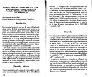 ESTUDIO BffiLIOMÉTRICO SOBRE ECOLOGÍA
Y MEDIO AMBIENTE: PROCEDIMIENTO
PARA LA REALIZACIÓN DE ESTUDIOS
iil�' !OMÉTRICOS
JuanAntonioArau
jo Ruíz
Centro Nacional de Investigaciones Científicas
Introducción
Los estudios bibliométricos son de gran utilidad en la
· etapa inicial de toda investigación, así como en su
desarrollo posterior. (2) La revolución experimentada
por la industria electrónica en los últimos años ha per­
mitido la introducción masiva de la técnica de compu­
tación en prácticamente todas las esferas de la vida
moderna. (3, 4, 5) En la actualidad resulta común en­
contraren laboratorios, hospitales, centros de investiga­
ción, etcétera, microcomputadoras que ponen en manos
de los profesionales la posibilidad de procesar rápida­
mente grandes volúmenes de información.
Demodoparaleloaestedesarrollo sehan idocreando
en el mundo grandes sistemas de bases de datos que se
ofertan envariados soportes y permiten realizarbúsque­
das de información sobre diversas temáticas. (6) Para
un profesional en estas temáticas es de gran interés
poder explotar en supropia microcomputadora bases de
datos especializadas en su perfil de trabajo, lo cual le
permitiría un acceso instantáneo a la información alma­
cenada en soporte magnético. (1)
Materiales y métodos
Para la realización de la búsqueda bibliográfica se utili­
zaron los discos ópticos CD-ROM de la Silver Platter
132
versión 3. 1 1 comprendidos en el período enero de
1992-julio de 1997 de la base de datos AGRÍCOLA.
Se empleó el paquete deprogramas integrado INFOR­
MET, versión 4.0, así como el paquete de bases de
datos relacionales Microsoft ACCESS versión 7.0, so­
bre Windows'95. La microcomputadora utilizada fue
una Pentium 133 MHz con disco durode 1 .3 Gbyte con
200 Mbyte de espacio libre de disco. El sistema de
bases de datos relacionales empleado para el soporte
de la base de datos especializada fue el CDSIISIS
versión 3.7. (9)
Desarrollo
Sehizounarevisiónbibliográficasobre las temáticas de
ecol�gí� y medio a�biente sin acotami�nto al�o, con
el obJetivo de cubnr la gama más ampha posible sobre
estos temas en la base de datos bibliográfica soportada
en media óptica (CD-ROM) AGRÍCOLA de Silver
Platter en el período enero de 1992-julio de 1997. Se
recolectaron untotal de 6 516 referencias bibliográficas
acerca de las temáticas referidas con anterioridad y
después de realizóun análisis estadístico, empleándose
el sistema de bases de datos relacionales CDSIISIS en
su versión 3.7 (9) y el paquete de programas INFOR­
MET versión 4.0. (2)
A partir de los registros obtenidos y utilizando los
paquetes de programas antes relacionados, se generó
una base de datos bibliográfica, la cual es indexada por
diferentes técnicas y es soportada en formato CDSIISIS
brindando la posibilidad de búsqueda, más específica,
por los diferentes campos que la conforman, como se
describe en el Cuadro l .
133
 