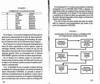 No
1
2
3
4
5
6
7
8
9
CUADRO /
CAMPOS DE LA BASE DE DATOS
Campo
No. registro
Título
Autor
Dirección
Fuente
Idioma
País
Epígrafes
Resumen
Función
Control
Búsqueda
Búsqueda
Referencia
Búsqueda
Búsqueda
Búsqueda
Búsqueda
Referencia
En la Figura 1 se muestra el diagramade flujo para la
generación automatizada de la base de datos especiali­
zada, a partir de una descarga (downloading) de regis­
tros en formato texto de los diferentes discos ópticos.
En el bloque 1 se realiza la búsqueda bibliográfica en
· bases de datos soportadas en discos ópticos, según la
estrategia deseada, teniendo en cuenta de que sea tan
abarcadora comoparadarcomoresultadounnúmero de
artículos grande; éstos ya procesados por el sistema
INFORMET generan una base de datos especializada.
En el bloque 11 el sistema realiza la conversión a
formato base de datos propio del Microsoft Access con
el objetivo de efectuarcuando se desee el análisis infor­
métrico automatizado.
Con la finalidad de que se puedan emplear técnicas
avanzadas de indización dentro del sistema de bases de
datos relacionales CDSIISIS, se procede a marcar o
delimitar automáticamente las palabras o frases claves
que se encuentran presentes en el registro bibliográfico,
pero sin delimitar; esto se lleva a cabo en el bloque III
.
134
EnlosbloquesIVyVocurr
elaconversiónaunformato
�ompatible con el CDSIISIS (ISO 2709) y después son
unportados todos los registros hacia una base de datos en
ISIS; a continuación en el bloque VI los ficheros índices
y auxiliares de la base de datos son generados con el fin
de poderefectuarbúsquedas enésta, segúnun diccionario
interno o por frases libres.
Con esto la base de datos queda lista para ser explo­
tada en cualquier microcomputadora que posea el pa­
quete de programas CDSIISIS.
FIGURA 1
DIAGRAMA DE FLUJO PARA LA GENERACIÓN
AUTOMATIZADA BASES DE DATOS
Realización
de la búsqueda
fichero texto
1
1'
Sellalización
automática
de frases claves
111
t
Conversión
a formato
CDS/ISIS
V
-
Conversión
a formato de bases
de datos
MS-Access
11
Conversión
a formato
180 2709
IV
1
Generación
de ficheros indices
y base de datos
VI
135
 