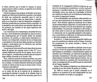 el efecto adverso que el medio le impone al actuar
negativamente sobre su saludy, en general, en su forma
de vida y desarrollo.
Desde las épocas más antiguas el hombre se ha preo­
cupado por diferentes fenómenos naturales y ha tratado
de darle una explicación razonable para lo cual ha
requerido de muchos años de observación y estudio,
pues en su mayoría se trata de fenómenos complejos y
disímiles producidos por procesos fisicos ocurr
idos en
la atmósfera, los cuales tienen unaestrecharelación con
los procesos que suceden en las capas superiores del
suelo y del agua.
· Las variaciones de la temperatura, humedad del aire,
lluvias y otros fenómenos atmosféricos, fueron conoci­
dos empíricame:Qte por el hombre desde los tiempos
primitivos. En cambio, su observación sistemática co­
menzó con el desarrollo creciente de las civilizaciones
y casi desdeel iniciodeestasobservacionesya el hombre
empezó a preocuparse por la influencia que ejercían
estos fenómenos sobre él.
Losprimeros frutoscientíficosdeestasobservaciones
datan de épocas tan remotas como el año 377 a.n.e.,
cuando Hipócrates escribe De las aguas, de los airesy
de los lugares, considerada la primera obra de meteoro­
logía médica conocida en el mundo. (38)
Pero, todas las acciones humanas producen una serie
deelementosdedesecho que contaminan, yaseael lugar
de su trabajo o el medio ambiente habitual, provocando
cuando se vierten al aire lo que se conoce como "conta-
minación atmosférica". _
El advenimiento del capitalismopusoporprimeravez
en el orden del día de la historia de la medicina la
necesidad de abordar el estudio de la relación entre el
desarr
ollo social y la salud de las personas, pues fue el
146
resultado de la conjugación histórico-concreta d
·
d
· . , . e una
sene e ctrcunstanctas economtcas, sociales, políticas
sanitarias y científico-técnicas. Así, aparece la Biome�
teorología, como una rama de la patología ambiental
que estudia los efectos de los fenómenos meteorologi­
cos sobre el organismo humano.
A las enfermedades que presentan determinados ne­
xos con estos fenómenos se les denomina "meteorotró­
picas". Este término sugiere la existencia de un factor
causal meteorológico específico, el cual puede ser con­
siderado al mismo nivel de otros factores que originan
enfermedades. El potencial m
odificativo del tiempo y
del clima sobre el curso de una enfermedad resulta de
su interacción con la capacidad adaptativa del organis­
mo; si esta última es deficiente, la influencia del tiempo
y del clima pueden ser determinantes.
Se debe a L. L.Sinke laprimera geografia médica que
puso de manifiesto la relación entre el clima; el terreno;
las ocupaciones; las causas morales y fisicas; y las
enfermedades.
La contaminación atmosférica definida como la pre­
sencia en el aire de sustancias producidas por la activi­
dad humana en cantidades y concentraciones capaces de
int�rferir con el bienestar y la salud de las personas, los
antmales y lasplantas (1 1) ha sido, al igual que el clima,
observadapor el hombre desde épocas remotas. Así, en
la Roma Imperial se quejaban del oscurecimiento del
cielo y loennegrecidode sus edificiosporlacombustión
de los fuegos sagrados.
Desde 1306 existia en Inglaterra una disposición que
prohibía el uso del carbón de piedra en Londres.
En 1600 se conoce que el azufre contenido en el
carbón es el causante de un olor desagradable con ma­
nifiesta irritación en la nariz y la garganta.
147
 