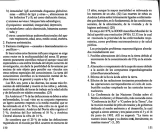 b) inmunidad: IgE aumentada disganrna globuline­
mias -déficit de IgA y otras-, alteraciones de
los linfocitos T y B, así como disfunción tímica;
e) sistema nervioso: bloqueo beta adrenérgico;
d) psiquismo: ansiedad, inseguridad, depresión;
e) metabolismo: calcio disminuido, histamina aumen­
tada; y
f) otros: características anátomofuncionales del apa-
rato respiratorio, edad, sexo, medio social, etcétera.
2. Factores ambientales.
3. Factores etiológicos -causales o desencadenantes es­
. pecíficos-.
Si bientodosestos factores influyen ninguno se erige
como rector en la multicausalidad del asma. El pensa­
miento puramente científico reduce el campo visual del
especialista a una esfera limitada del objeto concreto de
investigación, sin darle la posibilidad de levantarse por
encima de este objeto para percibir sus vínculos con
otras esferas especiales del conocimiento. La tarea del
conocimiento científico es la transición mental de he­
chos únicos a lo general y sujeto a ley. (14)
Las IRA son, junto a las diarr
eas, las causas más fre­
cuentes de enfermedad y muerte en los niños y, además,
motivo de pérdida de horas de trabajo en la edad adulta
y de defunción en edades avanzadas. (25)
EnAméricael 7 % de las defunciones sedeben a estas
enfermedades, lo cual visto en su conjunto representa
un ligero aumento respecto a la media mundial que se
ha estimado en el 6 %. Pero, esta cifra no es igual en
todo el continente: América del Norte sólo registra el
3 %; América del Sur informa el 10 %; y América
Central alcanza la cifra de 14 %.
Se considera que el 20 % de todas las defunciones
registrada en el mundo por IRA ocurr
en en menores de
150
15 años, aunque la mayor mortalidad �s informada en
los menores de un año. (32) Las muertes de niños en
América Latinaestán íntimamente ligadas a enfermeda­
des quedependen,enlo fundamental, de lascondiciones
sociales, de la alimentación, de la vivienda y de la
higiene ambiental. (28)
Enmayo de 1979, la XXXI
IAsamblea Mundial de la
Salud aprobó una resolución (WHA 32.33) en la cual
se reconocía la prioridad de las enfermedades respi­
ratorias, como problema socioeconómico y de salud
pública.
Los principales problemas macroecológicos aborda­
dos mundialmente son:
l . Posibles alteraciones del clima en la tierra debido al
incremento de la concentración de C02 en la atmós­
fera.
2. Alteración o rompimiento de lacapade ozono debido
a la acción de los compuestos órganohalogenados
(clorofluorurocarbonos).
3. Efectos de la lluvia ácida sobre la tierra.
4. Efectos de las radiaciones ionizantes procedentes de
las operaciones correspondientes al ciclo de com­
bustible nuclear empleado en las centrales termo­
nucleares.
5. La Conferencia de las Naciones Unidas sobre el
MedioAmbientey el Desarrollo,másconocidacomo
"Conferencia de Río" o "Cumbre de la Tierra", fue
lareuniónmundial dejefes de estadosyde gobiernos
dedicada al medio ambiente y el desarr
ollo, la cual
agrupó a ciento setenta y tres países entre el 3 y el 14
de junio de 1992. Allí se expresó: "La tierra es
nuestro único hogary su destino está, literalmente, en
nuestras manos". (1, 28)
1 5 1
 