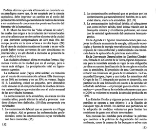 Pudiera decirse que esta afirmación se convierte en
un paradigma nuevo que, de ser aceptado por la ciencia
capitalista, debe imprimir un cambio en el estilo del
pensamientocientíficoqueconduzcadenuevoalaciencia
a serun sistema de conocimientospuesto en función del
bienestar de la humanidad.
R. E. Munnha descrito las "islas urbanas de calor",
las cuales dan origen a la circulación de vientos locales
conairecalienteque seelevasobre el centro de laciudad
y una corriente compensadora de aire más frío del
campo penetra en la zona urbana a niveles bajos. (24)
En el caso de ciudades simadas en la costa o en un valle
p�ede haber varias corrientes de aire simultáneas en
interacción y es �llí donde a menudo se presenta la
peor calidad del aire.
Las ciudades afectan el climaenmuchas formas. Hay
menos viento en la ciudad que en el campo, pero a
veces más ráfagas. La precipitación total es ligera-
mente superior.
·
La radiación solar (rayos ultravioletas) es reducida
por el manto de contaminación urbana. Ella disminuye
en un 30% en invierno y en un 50% en verano. Según
H. E. Landsberg, existe un pequeño, pero detectable
ciclo semanal en el comportamiento de muchos elemen­
tos meteorológicos que coinciden con el ciclo semanal
de las actividades humanas.
La contaminación de la atmósfera, si alcanza niveles
· considerables, puede afectar la salud y provocar cua­
dros clínicos bien definidos. (10) Ésta comprende tres
variedades:
l. La contaminación laboral que se presenta en el lugar
de trabajo. Ahí se generan las enfermedades profe­
sionales, como las neumoconiosis cuyas variedades
son bien conocidas. (15)
152
2. La contaminación ambiental que se produce por los
contaminantes quenaturalmente el hombre, en su acti­
vidad diaria, vierte a la atmósfera. (22, 39)
3. La contaminación individual debida al tabaquismo
que, como es bien sabido, tien-6'íntima relación con la
bronquitis crónica y el enfisema pulmonar, así como
con la variedad epidermoide del carcinoma bronquio­
génico.
En la Agenda 21 figuran recomendaciones para me­
jorar la eficacia en materia de energía, utilizando tecno­
logías y fuentes de energía renovables más limpias desde
el punto de vista ambiental y estableciendo una transi­
ción hacia la aplicación de prácticas sostenibles.
En la Convención General sobre los Cambios Climáti­
cos, f
rrmadaen laCumbrede laTierra, figurandisposicio­
nes para la inmediata entrada en vigor de una obligación
jurídicaencuantoalautilizacióndelaenergíaenrelación
con la atmósfera. El propósito de esta Convención es
reducir las emisiones de gases de invernadero. La Co­
munidad Europea, Japón y casi todos los miembros del
Grupo de los 77, integradopor países en desarrollo, son
partidarios de una limitación en cuanto a la cantidad de
anhídrido carbónico -el principal gas con efecto inver­
nadero--que seliberaa la atmósferademaneraquepara
el 2000 su volumen no exceda la cantidad producida en
1990.
Los Estados Unidos y algunos países productores de
petróleo se oponen a este objetivo o a la fijación de
cualquier tipo de límite. En cambio son partidarios de
la adopción de medidas voluntarias para limitar las
emisiones de gases con efecto invernadero.
Son costosas las medidas para erradicar la pobreza
que conduce a la práctica de degradación del medio
ambiente, como la quema de los bosques o selvas con
153
 