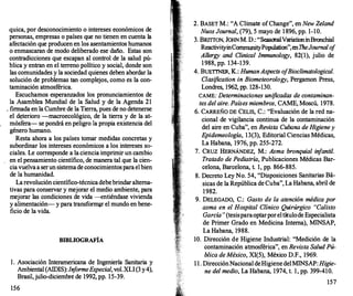 quica, por desconocimiento o intereses económicos de
personas, empresas o países que no tienen en cuenta la
afectación que producen en los asentamientos humanos
o enmascaran de modo deliberado ese daño. Estas son
contradicciones que escapan al control de la salud pú­
blica y entran en el terreno político y social, donde son
las comunidades y la sociedad quienes deben abordar la
solución de problemas tan complejos, como es·la con­
taminación atmosférica.
Escuchamos esperanzados los pronunciamientos de
la Asamblea Mundial de la Salud y de la Agenda 21
. firmada en la Cumbre de la Tierra, pues de no detenerse
el d�terioro -macroecológico, de la tierra y de la at­
mósfera- se pondrá en peligro la propia existencia del
género humano.
Resta ahora a los países tomar medidas concretas y
subordinar los intereses económicos a los intereses so­
ciales. Le corresponde a la ciencia imprimir un cambio
en el pensamiento científico, de manera tal que la cien­
cia vuelvaa serun sistemade conocimientosparaelbien
de la humanidad.
Larevolución científico-técnicadebebrindaralterna­
tivas para conservar y mejorar el medio ambiente, para
mejorar las condiciones de vida -entiéndase vivienda
y alimentación- y para transform�r el mundo en bene­
ficio de la vida.
BIBLIOGRAFÍA
l . Asociación Interarnericana de Ingeniería Sanitaria y
Ambiental (AIDIS):InformeEspecial, vol.XLI(3 y4),
Brasil,julio-diciembre de 1992, pp. 15-39.
156
2. BASET M.: "AClimate ofChange", en New Zeland
NuosJourna/, (79), 5 mayo de 1 896, pp. 1-1O.
3. BRITÍ'ON, JOHNM. D.: "SeasonalVariationinBronchial
ReactivityinComm
wútyPopulation",enTheJournal o
f
Allergy and Clínica/ Immunology, 82(1), julio de
1 988, pp. 134-139.
4. BUETTNER,K.: HumanAspects o
fBioc/imatological.
Clasification in Biometeorology, Pergamon Press,
Londres, 1962, pp. 128-130.
CAME: Determinaciones unificadas de contaminan­
tes del aire. Países miembros, CAME, Moscú, 1978.
6. CARREÑO DE CELIS, C.: "Evaluación de la red na­
cional de vigilancia continua de la contaminación
del aire en Cuba", en Revista Cubana de Higieney
Epidemeo/ogía, 13(3), Editorial Ciencias Médicas,
La Habana, 1976, pp. 255-272.
7. CRUZ HERNÁNDEZ, M.: Asma bronquial infantil.
Tratado de Pediatría, Publicaciones Médicas Bar­
celona, Barcelona, t. 1, pp. 866-885.
8. Decreto Ley No. 54, "Disposiciones Sanitarias Bá­
sicas de la República de Cuba", La Habana, abril de
1982.
9. DELEGADO, C.: Gasto de la atención médica por
asma en el Hospital Clínico Quirúrgico "Calixto
García" (tesisparaoptarporeltítulode Especialista
de Primer Grado en Medicina Interna), MINSAP,
La Habana, 1988.
10. Dirección de Higiene Industrial: "Medición de la
contaminación atmosférica", en Revista Salud Pú­
blica deMéxico, XI(S), México D.F., 1969.
1 1 . DirecciónNacional deHigienedelMINSAP: Higie­
ne del medio, La Habana, 1974, t. 1, pp. 399-410.
157
 
