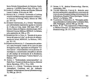 Sexto Periodo Extraordinario de Sesiones, Suple­
mento no. 1 (A/9559}, Nueva York, 1974, pp. 3-13.
30. PACKS, G. y OTROS: Asthma and Weather, Editorial
Lancet, Londres, 30 dejulio de 1983.
3 1 . PICCOLO, M. C. y OTROS: "Outbreaks of Asthma
Attacks andMeteorologic Parameters inBlanca",
en Annuary ofAllergy, 60(2}, febrero de 1988,
pp. 107-1 10.
32. RIVERÓN CORTEGUERA, R. y OTROS: "Mortalidad
por enfermedades respiratorias agudas en menores
de 15 añ.os en Cuba, desde 1968 hasta 1983", en
Revista Cubana deHigieneyEpidemiología, 24(3),
· Editorial Ciencias Médicas, MINSAP, La Habana,
julio-septiembre de 1986, p. 279.
33. RODRíGUEZ DE LA VEGA A.: "Estudio de la preva­
lencia del asma en Cuba", en Revista deAdminis­
tración de Salud, MINSAP, La Habana, 1 983,
pp. 95- 1 1 8.
34. RODRíGUEZMURGUÍA, C.: Contaminaciónambien­
taly asma bronquial; estudio de los casos de asma
bronquial enstatus, ingresados en elHospital "Ca­
lixto García ", relacionándolos conlosf
actore,s cli­
matológicosy contaminantes atmosféricos durante
un año (trabajo de terminación de la Residencia,
Hospital Clínico Quirúrgico "Calixto García"), La
Habana, 1987.
35. SUROS, J.: "Enfermedades meteorosensibles", en
Pedro Pons: Tratado deMedicinaInterna, Editorial
Salvat, Barcelona, 1975, t. VI, p. 1208.
36. SUZUKI, S. y OTROS: "Correlation between the
Atmospheric Conditions and the Asthmatic
Sympton",enlnternationalJournalo
fBiometeorology,
32, 1988, pp. 129-133.
160
. ' (
37. TROMP, S. W.: Medica/ Biometorology, Elsevier,
Amsterdam, 1983.
38. VALDÉS MORALES, CARLOS R.: Relación entre
f
actores ambientalesyatmos
féricosyocurrenciade
crisis deasmabronquial (trabajo de terminación de
laResidencia, Hospital ClínicoQuirúrgico "Calixto
García"), La Habana, 1989.
39. VALENZUELA FUENZATIDA, R.: ''Principales proble­
mas ambientalesenAméricaLatina",enBoletín, 94(4),
OPS, Washington, abrilde 1983, pp. 410-416.
40. WEIHE, W. H.: "The Appications ofMeteorology
in Medical Sciences", en International Journal o
f
Biometeorology, 20: 157, 1976.
161
 