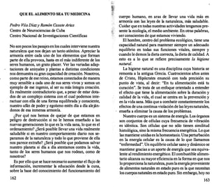 QUE EL ALIMENTO SEA TU MEDICINA
Pedro Vi/aDíazy Ramón CasateArias
Centro de Neurociencias de Cuba
Centro Nacional de Investigaciones Científicas
No sonpocos lospasajesenlos cuales intervienenuestra
naturaleza que nos dejan un tanto atónitos. Apreciar la
armonía entre cada uno de los elementos que forman
parte de ella provoca, hasta en el más indiferente de los
seres humanos, un grato placer. Ver las variadas adap­
taciones de anirp.ales y plantas a distintas condiciones
nos demuestra su gran capacidad de creación. Nosotros,
comoparte de esereino, estamos conectados de manera
muy sensible a cada uno de sus seres vivos y somos un
ejemplo de ese ingenio, al ser su más íntegra creación.
Es realmente contradictorio que, a pesar de estar dota­
dos de un complejo sistema con el cual podemos inte­
ractuar con ella de una forma equilibrada y consciente,
nuestro afán de poder y egoísmo estén día a día aleján­
donos de esa inmensa armonía.
¿Por qué nos hemos de quejar de que estamos en
peligro de destrucción si no le hemos enseñado a las
nuevas generaciones lo que es la vida sana, lo que es el
ordenamiento? ¿Será posible llevaruna vida realmente
saludable si en nuestro comportamiento diario nos se­
paramos de la naturaleza y todo lo que proviene de ella
nos parece extraño? ¿Será posible que podamos salvar
nuestro planeta si día a día atentamos contra la vida,
tanto de los seres humanos que nos rodean, como de
nosotros?
Es por ello que se hacenecesario aumentar el flujo de
información, incrementar la educación desde la cuna,
sobre la base del conocimiento del funcionamiento del
162
cuerpo humano, en aras de llevar una vida más en
armonía con las leyes de la naturaleza, más saludable.
Cuidar que entodas nuestras actividades tengamos pre­
sente la ecología, el medio ambiente. En otras palabras,
ser conscientes de que estamos viviendo.
El hombre, centro del problema ecológico, tiene una
capacidad natural para mantener siempre un adecuado
equilibrio en todas sus funciones vitales, siempre y
cuando le demos ladieta correcta, ladieta de calidad. A
esto es a lo que se refiere precisamente la higiene
natural.
La higiene natural es una disciplina cuya historia se
remonta a la antigua Grecia. Cuatrocientos años antes
de Cristo, Hipócrates enunció con toda precisión su
punto de vista, al decir: "En tu alimentación está tu
curación". Se trata de un enfoque orientado a entender
el efecto que tiene la alimentación sobre la duración y
calidad de la vida, el cual se centra en la prevención y
en la vida sana. Más que a combatir constantemente los
efectos deuna continua violación de las leyesnaturales,
enseña a eliminar la causa de los problemas.
Nuestro cuerpo es un sistema de energía. Los órganos
son conjuntos de células cuya frecuencia de vibración
es idéntica. Son células que no sólo tienen similitud
histológica, sino lamisma frecuenciaenergética. Loque
las mantiene unidases lahomeostasis. Unaperturbación
en la energía celular es la causa de lo que llamamos
"enfermedad". Un equilibrio celular sano y dinámico se
mantiene gracias a un aporte de energía que sea equiva­
lente alrendimiento energético. El combustible alimen­
tario alcanza sumayoreficiencia en la forma en que nos
loproporcionalanaturaleza,pueslaenergíaproveniente
de alimentos naturales en estado puro es la que necesitan
los cuerposnaturales enestadopuro. Sin embargo, hoy no
163
 