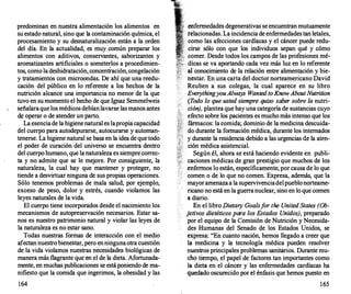 predominan en nuestra alimentación los alimentos en
su estado natural, sino que la contaminación química, eJ
procesamiento y su desnaturalización están a la orden
del día. En la actualidad, es muy común preparar los
alimentos con aditivos, conservantes, saborizantes y
aromatizantes artificiales o someterlos a procedimien­
tos, como la deshidratación,concentración,congelación
y tratamientos con microondas. De ahí que una reedu­
cación del público en lo referente a los hechos de la
nutrición alcance una importancia no menor de la que
tuvo en su momento el hecho de que lgnaz Semmelweis
señalaraque los médicos debíanlavarse las manos antes
d� operar o de atender un parto.
La esenciade la higienenatural es lapropiacapacidad
del cuerpo para autodepurarse, autocurarse y automan­
tenerse. La higiene natural se basa en la idea de que todo
el poder de curación del universo se encuentra dentro
del cuerpo humano, que la naturaleza es siempre correc­
ta y no admite que se le mejore. Por consiguiente, la
naturaleza, la cual hay que mantener y proteger, no
tiende a desvirtuar ninguna de sus propias operaciones.
Sólo tenemos problemas de mala salud, por ejemplo,
exceso de peso, dolor y estrés, cuando violamos las
leyes naturales de la vida.
El cuerpo tiene incorporados desde el nacimiento los
mecanismos de autopreservación necesarios. Estar sa­
nos es nuestro patrimonio natural y violar las leyes de
la naturaleza es no estar sano.
Todas nuestras formas de interacción con el medio
afectan nuestro bienestar, pero enningunaotra cuestión
de la vida violamos nuestras necesidades biológicas de
manera más flagrante que en el de la dieta. Afortunada­
mente, en muchas publicaciones se estáponiendo de ma­
nifiesto que la comida que ingerimos, la obesidad y las
164
enfermedades degenerativas se encuentran mutuamente
relacionadas. La incidencia de enfermedadestan letales,
como las afecciones cardíacas y el cáncer puede redu­
cirse sólo con que los individuos sepan qué y cómo
comer. Desde todos los campos de las profesiones mé­
dicas se va aportando cada vez más luz en lo referente
al conocimiento de la relación entre alimentación y bie­
nestar. En una carta del doctor norteamericano David
Reuben a sus colegas, la cual aparece en su libro
EverythingyouAlways Wanted toKnowAbout Nutrition
(Todo lo que usted siempre quiso saber sobre la nutri-
ción
), plantea que hay una categoría de sustancias cuyo
efecto sobre los pacientes es mucho más intenso que los
fármacos: la comida; dominio de la medicina descuida­
do durante la formación médica, durante los internados
y durante la residencia debido a las urgencias de la aten­
ción médica asistencial.
Según él, ahora se está haciendo evidente en publi­
caciones médicas de gran prestigio que muchos de los
enfermos lo están, específicamente, por causa de lo que
comen o de lo que no comen. Expresa, además, que la
mayoramenazaa la supervivenciadelpueblonorteame­
ricano no está en la guerranuclear, sino en lo que comen
a diario.
En el libro Dietary Goalsfor the United States (Ob­
jetivos dietéticos para los Estados Unidos), preparado
por el equipo de la Comisión de Nutrición y Necesida­
des Humanas del Senado de los Estados Unidos, se
expresa: "En cuanto nación, hemos llegado a creer que
la medicina y la tecnología médica pueden resolver
nuestros principales problemas sanitarios. Durante mu­
cho tiempo, el papel de factores tan importantes como
la dieta en el cáncer y las enfermedades cardíacas ha
quedado oscurecido por el énfasis que hemos puesto en
165
 
