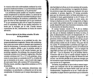 la victoria sobre tales enfermedades mediante los mila­
grosde lamedicinamoderna.Loquehaestadoalaorden
del día ha sido el tratamiento, no la prevención".
Los problemas jamás pueden ser resueltos intensifi­
cando simplemente la atención médica. La salud de los
individuos y de lapoblaciónestádeterminadapordiver­
sos factores biológicos, de conductay ambientales. ¡Nin­
guno de ellos es más importante que lo que comemos!
Y lo que necesitamos para ello es capaz de proporcio­
narlo la naturaleza. Sólo de esa manera estaremos ve­
lando por la ecología, por la vida. Cuando seamos
conscientes de ello, caminaremos en busca de nuestra
salvación.
Errores tipicos de las dietas actuales. El mito
de las proteinas
El tema de las proteínas, en su totalidad, ha sido des­
proporcionadamente exagerado. Hemos sido condiciona­
dos a creerque comercarne es necesario paramantener la
salud de las personas. A menudo se ha entendido que la
carne es superior debido a que la proteína animal se
asemeja mucho más a la del cuerpo humano que las
proteínas vegetales. Sin embargo, hayuna gran línea de
contenido proteico en el alimento vegetariano. Muchos
cereales contienen de 8 % a 12 % de proteínas; otros,
como la soya tienen un contenido de 40 %, el doble del
que se encuentra en la carne -aún el corte más magro
de carne para bistec sólo contiene 20 % de proteínas-.
Muchas nueces, semillas y legumbres contienen un 30 %
de proteínas.
Las proteínas son las sustancias alimenticias más
complejas y su asimilación y utilización son de las más
complicadas. El alimento que el cuerpo descompone con
166
más facilidad es la fruta; en el otroextremo de la escala,
el más dificil son las proteínas. La ingestión de alimen­
tos proteicos exige más energía que cualquier otro para
completar el proceso digestivo. El tiempo promedio
para que los alimentos (salvo la fruta) atraviesen en su
totalidad el tracto gastrointestinal es de 25 horas a 30
horas aproximadamente. Cuando se come carne, ese
tiempo seduplicaconcreces.Porconsiguiente, eslógico
que cuanto más proteína animal se come menos energía
queda disponible para otras funciones necesarias, como
la eliminación de desechos tóxicos.
El cuerpo humano recicla el 70 % de su residuo
. proteico, sólo pierde aproximadamente 23 g depr?teína
por día que se eliminan mediante las heces, la onna, el
pelo, la descamación de lapiel y la transpiración. (9 , 13)
En los Estados Unidos, por ejemplo, la mayoría de las
personas comen muchísimo más que eso (23 g), ya que
ingieren proteínas en todas las comidas. En 1982, la
dieta proteica media era de al menos 102 g por día de
los cuales 70 correspondían a proteínas de origen ani­
mal, fundamentalmente ganado vacuno (33 millones de
cabezas al año). Se ha calculado -con un margen de
seguridad que hace que la cifra casi duplique la necesi­
dad real- que se requieren 56 g de proteína diarios.
Consumir más de lo que el cuerpo necesita impone al
organismo la pesada carga de tratar de librarse de este
exceso: una terrible pérdida de la preciosa energía que
tannecesaria esparamantenertodos losprocesosvitales
que ocurren en el organismo.
De hecho, las proteínas no son ni másni menos impor­
tantes que cualquier otro de los constituyentes de los.
alimentos; aunque nos hayan hecho creer que son las
fundamentales, simplemente no es así. Todos ellos de­
sempeñanunpapel decisivoparahacerque un alimento
167
 
