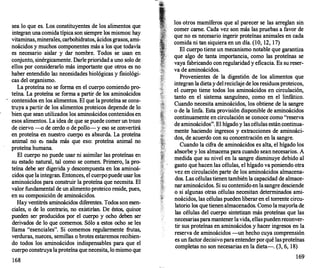 sea lo que es. Los constituyentes de los alimentos que
integran una comida típica son siempre los mismos: hay
vitaminas,minerales, carbohidratos, ácidos grasos, ami­
noácidos y muchos componentes más a los que todavía
es necesario aislar y dar nombre. Todos se usan en
conjunto, sinérgicarnente. Darle prioridad a uno solo de
ellos por considerarlo más importante que otros es no
haber entendido las necesidades biológicas y fisiológi­
cas del organismo.
La proteína no se forma en el cuerpo comiendo pro­
teína. La proteína se forma a partir de los aminoácidos
contenidos en los alimentos. El que la proteína se cons­
truya a partir de los alimentos proteicos depende de lo
bien que sean utilizados los aminoácidos contenidos en
esos alimentos. La idea de que se puede comer un trozo
de ciervo --o de cerdo o de pollo- y eso se convertirá
en proteína en nuestro cuerpo es absurda. La proteína
animal no es nada más que eso: proteína animal no
proteína humana.
El cuerpo no puede usar ni asimilar las proteínas en
su estado natural, tal corno se comen. Primero, la pro­
teína debe ser digerida y descompuesta en los aminoá­
cidos que la integran. Entonces, el cuerpopuede usar los
aminoácidos para construir la proteína que necesita. El
valor fundamental de un alimento proteico reside, pues,
en su composición de aminoácidos.
Hay ventitrés aminoácidos diferentes. Todos son esen­
ciales, o de lo contrario, no existirían. De éstos, quince
pueden ser producidos por el cuerpo y ocho deben ser
derivados de lo que comernos. Sólo a estos ocho se les
llama "esenciales". Si comernos regularmente frutas,
verduras, nueces, semillas o brotes estaremos recibien­
do todos los aminoácidos indispensables para que el
cuerpo construya laproteína que necesita, lo mismo que
168
los otros mamíferos que al parecer se las arreglan sin
comer carne. Cada vez son más las pruebas a favor de
que no es necesario ingerir proteínas animales en cada
comida ni tan siquiera en un día. (10, 12, 17)
El cuerpo tiene un mecanismo notable que garantiza
que algo de tanta importancia, corno las proteínas se
vaya fabricando con regularidad y eficacia. Es su reser­
va de aminoácidos.
Provenientes de la digestión de los alimentos que
integran la dietay delreciclaje de los residuosproteicos,
el cuerpo tiene todos los aminoácidos en circulación,
tanto en el sistema sanguíneo, corno en el linfático.
Cuando necesita aminoácidos, los obtiene de la sangre
o de la linfa. Esta provisión disponible de aminoácidos
continuamente en circulación se conoce corno "reserva
de aminoácidos". El hígado y las células están continua­
mente haciendo ingresos y extracciones de aminoáci­
dos, de acuerdo con su éoncentración en la sangre.
Cuando la cifra de aminoácidos es alta, el hígado los
absorbe y los almacena para cuando sean necesarios. A
medida que su nivel en la sangre disminuye debido al
gasto que hacen las células, el hígado va poniendo otra
vez en circulación parte de los aminoácidos almacena­
dos. Las células tienentambién la capacidad de almace­
nar aminoácidos. Si su contenido en la sangre desciende
o si algunas otras células necesitan determinados ami­
noácidos, las células pueden liberar en el torrente c�rcu­
latorio los que tienen almacenados. Corno larnayona de
las células del cuerpo sintetizan más proteínas que las
necesariasparamantenerlavida, ellaspuedenreconver­
tir sus proteínas en aminoácidos y hacer ingresos e�
,
la
reserva de aminoácidos -un hecho cuya cornprenston
es un factor decisivo para entenderporqué lasproteínas
completas no son necesarias en la dieta-. (3, 6, 18)
169
 