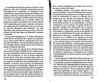 La tremenda necesidad de proteínas recibió un rudo
golpe por obra de la Sociedad Internacional para la
Investigación de la Nutrición y la Estadística Vital,
compuestapor cuatrocientos doctores en medicina, bio­
química, nutricióny cienciasnaturales. Enun seminario
realizado en Los Ángeles en 1980 se elaboróun informe
en el que se expresaba que los cálculos clásicos de
exigencias proteicas necesitaban una revisión general.
En él se planteaba que la carne, el pescado y los huevos
son suplementos de una dieta básica, pero no es necesa­
rio consumir diariamente estos alimentos. Con toda
seguridad, esas pruebas tienen que ser muy convincen­
tes para que ese grupo haga una declaración semejante
a la anterior.
En un estudio realizado por E. S. Nasset, detallado en
World Review o
fNutrition and Dietetics, se expresaba
que el cuerpo puede fabricar cualesqu�era de los ami­
noácidos que falten en una comida determinada a partir
de suspropiasreservas, siempre que la dieta incluya una
amplia variedad de alimentos.
T. C. Fry, quien en la década de los 80 fuera decano
del AmericanCollege ofHealth Science, dictaba cursos
en los que enseñaba la teoría de la reserva de anünoáci­
dos. Esta información, la cual ha estado disponible
durante más de veinte años, comienza ahora a salir a la
luz. La razón principal para que sea cuestionada es que
no encaja en el molde de lo que tradicionalmente se ha
enseñado. Al parecer, por lo general, una información
nueva empieza por ser rechazada. Además de la verifi­
cación científica, esta informaciónpuede sercomproba­
da, simplemente, poniéndola en práctica. Los individuos
que comen de esta manera durante largas temporadas, e
incluso durante toda la vida, NO tienen problemas con
las proteínas. Desde el punto de vista de la nutrición, y
170
pese a toda la propaganda que se haga, hay muy poco
que decir-en favor de la carne.
. .
Atendamos primero a los asuntos nutnttvos de los
alimentos cárnicos. Tal como señalamos antes, el requi­
sito primordial de un alimento es, sin lugar
.
a dudas, su
valor de combustible en cuanto se relaciOna con la
energía para uso corporal. Los alimentos cárnicos no
hacen aporte alguno de combustible, de energía. El
combustible proviene de los carbohidratos y la carne,
virtualmente, no los contiene. Las grasas pueden pro­
porcionar energía, pero deben pasar por un proceso
digestivo más largo y menos eficaz y sólo pueden ser
convertidas en combustible cuando se han agotado las
reservas de carbohidratos del cuerpo. Es menester en­
tender que la
'
grasa que se encuentra � el cuerp� no
proviene en su totalidad de la ingend
.
a en la dieta.
Cuando se consume un exceso de carbohidratos el cuer­
po lo convierte en grasa y lo acumula. De esta manera,
el cuerpo puede almacenar y usar �as grasas, a��ue no
· haya gran cantidad de ellas en la dieta. Los �epositos de
grasa pueden considerarse como una especie de �anco
de carbohidratos donde los ingresos y las extracciones
se efectúan a medida que son necesarios. Así, la grasa
utilizable depende, en última instancia, de la ingesta de
carbohidratos.
Quizás algún lector deportista estépens�do que ne:
cesitamásproteínas,puesesunapersonaactiva.H� aqut
uninteresante comentario delDepartamentode Ahme�­
tosyNutricióndelaAmericanMedicalAssociation, publi­
cado en un número de 1978 del Journal the American
Medica/ Association: "Para los atletas que siguen una
dieta bien equilibrada no tiene utilidad alguna (...) l
.
a
ingestión de suplementos proteicos. Los atl�tas necesi­
tan la misma cantidad de proteínas que qmenes no lo
171
 