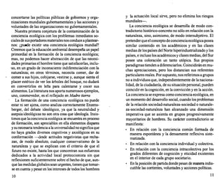 concertarse las políticas públicas de gobiernos y orga­
nizaciones mundiales gubernamentales y las acciones y
voluntades de las organizaciones no gubernamentales.
Nuestra primera conjetura de la contaminación de la
conciencia ecológica con los problemas inmediatos so­
cialesde sus portadores materiales nos conduce a plantear­
nos: ¿puede existir una conciencia ecológica mundial?
Creemos que la educación ambiental desempeña un papel
primordial en la formación de la conciencia ecológica;
mas, no podemos hacer abstracción de que las necesi­
dades primarias el hombre tiene que satisfacerlas, inclu­
·so, en un grado de inconsciente indiferenciación con la
natur-aleza; en otros términos, necesita comer, dar de
comer a sus hijos, cobijarse, vestirse y, aunque sienta el
placer estético de ver los árboles del bosque, no dudará
en convertirlos en leña para calentarse y cocer sus
alimentos. La literatura nos aporta numerosos ejemplos,
uno, conmovedor, es el reflejado en Madre tierra
La formación de una conciencia ecológica no puede
estar ni ser ajena, como analiza correctamente Enzens­
berger, del debate ideológico, ya que la neutralidad y
asepsia ideológicas no son otra cosa que ideología. Insis­
timos que la conciencia ecológica se encuentra en proceso
de formación, son apreciables en ella elementos dispares
y su necesaria tendencia a la universalidad no significa que
no haya grados diversos cognitivos y axiológicos en su
conformación -desde actitudes negativistas que recha­
zan, de modo absoluto, cualquier conservatismo de la
naturaleza y que se explican con el criterio de que el
futuro no existe, hasta los que concentran sus esfuerzos
dedicados a la actividad local proteccionista sin que
reflexionen suficientemente sobre el hecho de que, aun­
que las medidas globales sean urgentes, tienen que tomar­
se en cuenta y pesar en los intereses de todos los hombres
10
y la actuación local sirve, pero no elimina los riesgos
mundiales-.
La conciencia ecológica se desarrolla de modo con­
tradictorio histórico-concreto no sólo en relación con la
naturaleza, sino, asimismo, de modo intersubjetivo. El
pretender que el concepto de conciencia ecológica posea
similar contenido en los académicos y en las clases
medias de los países del Norte hiperindustrializado y los
países, e incluso los académicos y clases medias, del Sur
posee una coloración un tanto utópica. Sus propios
paradigmas tienden a diferenciarlos. Coincidirán en mu­
chas apreciaciones, pero los distancian sus referentes
particulares reales. Por supuesto, nos referimos a grupos
no a individuos que, independientemente de la naciona­
lidad, de la ciudadanía, de su situación personal, pueden
coincidir en la cognición, en la convicción y en la acción.
La conciencia se expresa como conciencia ecológica, en
un momento del desarrollo social, cuando los problemas
de la relación sociedad-naturaleza-sociedad o naturale­
za-sociedad-naturaleza han alcanzado una dimensión
imperativa que se asienta en grupos progresivamente
mayoritarios de hombres. Su carácter contradictorio se
manifiesta:
•
En relación con la conciencia común formada de
manera espontánea y la densamente reflexiva siste­
matizada.
•
En relación con la conciencia individual y colectiva.
•
En relación con la conciencia intracolectiva por los
grados diferentes de cognición y eticidad existentes
en el interior de cada grupo societario.
•
En la posición de partida donde pesan de manera indis­
cutible las corrientes, voluntades y acciones políticas.
11
 