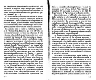 son. Las proteínas no aumentan las fuerzas. Es más, con
frecuencia se requiere mayor energía para digerir y
metabolizar el exceso de proteínas que además en los
atletas puede provocar deshidratación, pérdida del ape­
tito y 3iarreas". (7, 481)
En cuanto a su eficacia como combustible las proteí­
nas son desastrosas y tampoco contribuyen directa ni
eficientemente a la actividad muscular. Las proteínas no
producen energía, ¿la consumen? Un león que come ex­
clusivamente carne duerme veinte horaspordía. Un oran­
gután que come exclusivamente plantas duerme seis.
Es necesario tener en cuenta un punto muy importan­
te: la vitamina B-12. Se supone que si un individuo no
cmne carne terminará por tener una deficiencia de esta
vitamina. ¿De dónde la sacan los animales cuya carne
comemos? La vitamina B-12 se encuentra en muy pe­
queñas cantidades en las plantas, pero la forma en que
el organismo la asegura es, principalmente, a partir de
la que se produce en el cuerpo. El estómago segrega una
sustancia llamada "factor intrínseco" que transporta la
vitamina B-12 creada por la flora intestinal. ¿De dónde
saca la vitamina B-12 el ganado que nos proporciona
carne y leche? Se supone que sin carne y sin productos
lácteos nos moriríamos, pero hay fuentes -y numero­
sas- que afirman lo contrario. (1� 2, 1 1 , 15, 16) Nuestra
necesidad real de vitamina B-12 es tan reducida que se
mide en microgramos. Un miligramo de vitamina B-12
puede duramos más de dos años y los individuos sanos
tienen, generalmente, provisión para cinco años. Pero,
hay una dificultad: la putrefacción obstaculiza la secre­
ción del factor intrínseco en el estómago y retarda la
producción de vitamina B-12, de man�ra que quienes
comen carne tienen más probabilidades de sufrir una
deficiencia de esta vitamina que los vegetarianos. Este
172
hecho se conocedesde hace algún tiempo y en parte fue
analizado en un informe titulado "Las vitaminas del
complejo B", publicado en el Anuario de 1959 del
Departamento de Agricultura de los Estados Unidos.
Otra consideración es la fibra. En todas las especiali­
dades sanitarias se está recalcando la importancia de la
fibraen la dieta. Entre otras cosas, la fibra ayuda a evitar
el estreñimiento y las hemorroides; la carne no tiene
virtualmente contenido fibroso alguno. Elbajo consumo
de fibras vegetales, es decir, la celulosa que se encuentra
en los cereales y el salvado, en las legumbres secas, en
lamayorpartede lasverdurasy en los frutos secos y sanos,
se ha convertido en una de las características principales
de la alimentación occidental actual.
Las fibras vegetales desempeñan un importante papel
en el tracto intestinal: al fijar el agua, aumentan el
volumen de las heces fecales y aceleran su eliminación.
Al aumentarlavelocidad de tránsito, las fibras vegetales
retardan el tiempo de contacto entre las sustancias po­
tencialmente cancerígenas y la mucosa cólica. Al au­
mentar el volumen fecal, las fibras podrían diluir estas
sustancias cancerígenas, es decir, captarlas en sus redes.
Podrían provocar también complejas modificaciones en
la microflora intestinal.
. En los años 70 el cancerólogo inglés Burkitt y sus
colaboradores establecieron una correlación entre la
reducción de fibra en la dieta y la incidencia de varias
dolencias del tubo digestivo -estreñimiento crónico,
apendicitis aguda, pólipos y tumores del colon y del
recto, litiasis biliar, diverticulosis, etcétera-. Observa­
ron que las poblaciones rurales estabanmenos afectadas
que las de las ciudades o que aquellos que abandonaron
su alimentación tradicional. La diverticulosis del colon
hoy afecta en Europa y en los Estados Unidos al 33 %
173
 