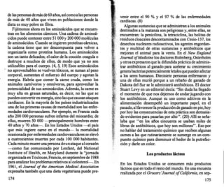 de laspersonasdemás de60 años, asícomoalaspersonas
de más de 40 años que viven en poblaciones donde la
dieta es muy pobre en fibra.
Fijémonos ahora en los aminoácidos que se encuen­
tran en los alimentos cárnicos. Una cadena de aminoá­
cidos puede contener entre 5 1 000 y 200 000 moléculas
de aminoácidos. Cuando se ingieren proteínas cárnicas,
la cadena tiene que ser descompuesta para volver a
organizarla como proteína humana. Los aminoácidos
son un tanto delicados; el calor de la cocción coagula o
destruye a muchos de ellos, de modo que ya no son
utilizables para el cuerpo. (4, 5, 19) Esos aminoácidos
no aprovechables se vuelven tóxicos, se suman al peso
corporal, aumentan el esfuerzo del cuerpo y agotan la
energía. Habría que comer la carne cruda, como los
animales carnívoros y omnívoros, para aprovechar la
potencialidad de sus aminoácidos. Además, la carne es
muy alta en grasas saturadas, es decir, no las que se
puedenconvertir en energía, sino lasquecausanataques
cardíacos. En la mayoría de los países industrializados
una de las primeras causas de mortalidad son las enfer­
medades cardiovasculares. Por ejemplo, en Francia cada
año 200 000 personas sufren infartos del miocardio; de
ellas, mueren 50 000 -principalmente hombres entre
40 años y 70 años-. En los Estados Unidos -el país
que más ingiere carne en el mundo-- la mortalidad
ocasionada por enfermedades cardiovasculares se elevó
a cuatrocientos muertes por cada 100 000 habitantes.
Cadaminuto muere unapersonadeunataque al corazón
--como fue comunicado por Lenfant, del National
Institute of Health, en Maryland durante la "jornada
organizada enToulouse,Francia, en septiembre de 1988
para analizarlosproblemasrelativos al colesterol-. En
1961, el Journal o
f the American Medica/ Association
expresaba también que una dieta vegetariana puede pre-
174
venir entre el 90 % y el 97 % de las enfermedades
cardíacas. (8)
Algunas sustancias que se administran a los animales
destinados a la matanza son peligrosas y, entre ellas, se
encuentran: la penicilina, la tetraciclina, las bolitas de
residuos cloacales descontaminados con Cesio-137, los
desechos nucleares radioactivos, los agentes engordan­
tes y multitud de otras sustancias y antibióticos que
mejoran el animal para la venta. En el New England
Journal o
fMedicine los doctores Holmberg, Osterholm
y otrosexpresaronque la difundidaprácticade adminis­
trar antibióticos al ganado para acelerar su crecimiento
generabacteriaspotencialmenteletalesquepuedenafectar
a los seres humanos. Diecisiete personas enfermaron y
una de ellas murió porque a un rebaño de ganado de
Dakota del Sur se le administró antibióticos. El doctor
Stuart Levy en un editorial decía: "Sin duda ha llegado
el momento de que nos dejemos de andarjugando con
los antibióticos. Aunque su uso como aditivos en la
alimentación desempeñó un importante papel, en el
pasado,al favorecerlaproducciónde ganado enpie, hoy
porhoy las consecuencias de esta práctica son demasia­
do evidentes para pasarlas por alto". (20) Allí se seña­
laba que "en los añ.os cincuenta se usaban miles de
libras de antibióticos, que hoy son millones''. Eso por
no hablar del tratamiento químico que reciben algunas
carnes a las que rutinariamente se sumerge en un com­
puesto químico para disminuir el hedor de la putrefac­
ción y darle un color.
Los productos lácteos
En los Estados Unidos se consumen más productos
lácteos que en todo el resto del mundo. En una encuesta
realizada por el Grocers 'Joumal_.o
fCalifornia, en sep-
175
 