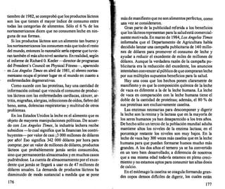 tiembre de 1982, se comprobó que los productos lácteos
son los que tienen el mayor índice de consumo entre
todas las categorías de alimentos. Sólo el 6 % de los
norteamericanos dicen que no consumen leche en nin­
guna de sus formas.
Si los productos lácteos son un alimento tan bueno y
los norteamericanos los consumen más que todo el resto
delmundo, entonces lo razonable sería esperar que tuvie­
ran también el más altonivel sanitario. Enrealidad, según
el informe de Richard O. Keeler -director de programas
del President's Council on Physical Fitness---
, aparecido
en LosAngeles Times en abril de 1981, el obrero nortea­
mericano ocupa el primer lugar en el mundo en cuanto a
enfermedades degenerativas.
Como sucede con las proteínas, hay una cantidad de
información colosal que vincula el consumo de produc­
tos lácteos con las enfermedades cardíacas, cáncer, ar­
tritis, migrañas, alergias, infecciones de oídos, fiebre del
heno, asma, dolencias respiratorias y multitud de otros
problemas.
En los Estados Unidos la leche es el alimento que es
objeto de mayores manipulaciones políticas. De acuer­
do con Los Angeles Times, la industria lechera recibe
subsidios -lo cual significa que la financian los contri­
buyentes-por valor de casi ¡3 000 millones de dólares
por año! Eso significa 342 000 dólares por hora para
comprar, por un valor de millones de dólares, productos
lácteos que probablemente jamás serán consumidos,
sino que permanecerán almacenados y en muchos casos
pudriéndose. La cuenta de almacenamiento por el exce­
dente que jamás se llegará a usar es de 47 millones de
dólares anuales. La demanda de productos lácteos ha
disminuido de modo sustancial a medida que se pone
176
más de manifiesto que no son alimentos perfectos, como
una vez se consideraron.
Gran parte de la publicidad referida a los beneficios
que los lácteosrepresentan para la saludestá comercial­
mente motivada. En marzo de 1984, LosAngeles Times
informaba que el Departamento de Agricultura había
- decidido lanzar una campaña publicitaria de 140 millo­
nes de dólares para promover el consumo de leche y
ayudar a reducir el excedente de miles de millones de
dólares. Aunque la verdadera razón de la campaña pu­
blicitaria era la reducción del excedente, los anuncios
intentaban convencer alpúblico de que compraran leche
por sus múltiples supuestos beneficios para la salud.
Hay una cosa que los hechos ponen claramente de
manifiesto y es que la composición química de la leche
de vaca es diferente a la de la leche humana. La leche
de vaca en comparación con la leche humana tiene el
doble de la cantidad de proteínas; además, el 80 % de
sus proteínas son exclusivamente caseína.
Las enzimas necesarias para descomponer y digerir
la leche son la renina y la lactasa que en la mayoría de
los seres humanos ya han desaparecido a los tres años.
De hecho sólo un tercio de la población mundial adulta
mantiene altos los niveles de la enzima lactasa; en el
porcentaje restante los niveles son muy bajos. En la
leche de vaca hay 300 veces más caseína que en la leche
humana para que puedan formarse huesos mucho más
grandes. A los dos años el ternero ya se ha convertido
en un toro bien desarrollado; a diferencia de nosotros
que a esa misma edad todavía estamo.s en pleno creci­
miento y no estamos aptos para consumir tan altas dosis
·
de calcio.
En el estómago la caseína se coagula formando gran­
des copos densos diflciles de digerir, los cuales están
177
 