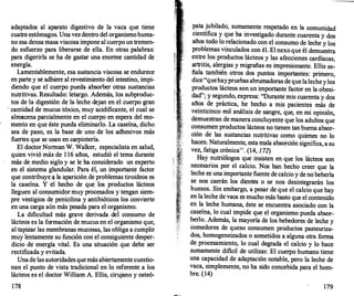 adaptados al aparato digestivo de la vaca que tiene
cuatro estómagos. Una vez dentro del organismo huma­
no esa densa masa viscosa impone al cuerpo un tremen­
do esfuerzo para liberarse de ella. En otras palabras:
para digerirla se ha de gastar una enorme cantidad de
energía.
Lamentablemente, esa sustancia viscosa se endurece
en parte y se adhiere al revestimiento del intestino, impi­
diendo que el cuerpo pueda absorber otras sustancias
nutritivas. Resultado: letargo. Además, los subproduc­
tos de la digestión de la leche dejan en el cuerpo gran
· cantidad de mucus tóxico, muy acidificante, el cual se
almacena parcialmente en el cuerpo en espera del mo­
mento en que éste pueda eliminarlo. La caseína, dicho
sea de paso, es la base de uno de los adhesivos más
fuertes que se usan en carpintería.
El doctor Norman W. Walker, especialista en salud,
quien vivió más de 1 16 años, estudió el tema durante
más de medio siglo y se le ha considerado un experto
en el sistema glandular. Para él, un importante factor
que contribuye,¡¡ la aparición de problemas tiroideos es
la caseína. Y él· hecho de que los productos lácteos
lleguen al consumidor muy procesados y tengan siem­
pre vestigios de penicilina y antibióticos los convierte
en una carga aún más pesada para el organismo.
La dificultad más grave derivada dei consumo de
lácteos es la formación de mucus en el organismo que,
al tapizar las membranas mucosas, las obliga a cumplir
muy lentamente su función con el consiguiente desper­
dicio de energía vital. Es una situación que debe ser
rectificada y evitada.
Una de las autoridades que más abiertamente cuestio­
nan el punto de vista tradicional en lo referente a los
lácteos es el doctor William A. Ellis, cirujano y osteó-
178
pata jubilado, sumamente respetado en la comunidad
científica y que ha investigado durante cuarenta y dos
años todo lo relacionado con el consumo de leche y los
problemas vinculados con él. El nexo que él demuestra
entre los productos lácteos y las afecciones cardíacas
. . '
artritis, alergias y migrañas es impresionante. Ellis se-
ñala también otros dos puntos importantes: primero,
dice "quehaypruebas abrumadoras de que la leche y los
productos lácteos son un importante factor en la obesi­
dad"; y segundo, expresa: "Durante mis cuarenta y dos
años de práctica, he hecho a mis pacientes más de
veinticinco mil análisis de sangre, que, en mi opinión,
demuestran de manera concluyente que los adultos que
consumen productos lácteos no tienen tan buena absor­
ción de las sustancias nutritivas como quienes no lo
hacen. Naturalmente, esta mala absorción significa, a su
vez, fatiga crónica". (14, 1 72)
Hay nutriólogos que insisten en que los lácteos son
necesarios por el calcio. Nos han hecho creer que la
leche es una importante fuente de calcio y de no beberla
se nos caerán los dientes o se nos desintegrarán los
huesos. Sin embargo, a pesar de que el calcio que hay
en la leche de vaca es mucho más basto que el contenido
en la leche humana, éste se encuentra asociado con la
caseína, lo cual impide que el organismo pueda absor­
berlo. Además, la mayoría de los bebedores de leche y
comedores de queso consumen productos pasteuriza­
dos, homogeneizados o sometidos a alguna otra forma
de procesamiento, lo cual degrada el calcio y lo hace
sumamente dificil de utilizar. El cuerpo humano tiene
una capacidad de adaptación notable, pero la leche de
vaca, simplemente, no ha sido concebida para el hom­
bre. (14)
179
 