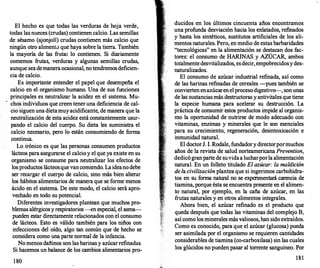 El hecho es que todas las verduras de hoja verde,
todas las nueces (crudas) contienen calcio. Las semillas
de sésamo (ajonjolí) crudas contienen más calcio que
ningún otro aliment.:> que haya sobre la tierra. También
la mayoría de las frutaE lo contienen. Si diariamente
comemos frutas, verduras y algunas semillas crudas,
aunque sea demanera ocasional, no tendremos deficien­
cia de calcio.
Es importante entender el papel que desempeña el
calcio en el organismo humano. Una de sus funciones
principales es neutralizar la acidez en el sistema. Mu­
chos individuos que creen tener una deficiencia de cal­
cio siguen una dietamuy acidificante, de manera que la
neutralización de esta acidez está constantemente usur­
pando el calcio del cuerpo. Su dieta les suministra el
calcio necesario, pero lo están consumiendo de forma
continua.
Lo irónico es que las personas consumen productos
lácteos para asegurarse el calcio y el que ya existe en su
organismo se consume para neutralizar los efectos de
los productos lácteosque van comiendo. La ideano debe
ser recargar el cuerpo de calcio, sino más bien alterar
los hábitos alimentarios de manera que se forme menos
ácido en el sistema. De este modo, el calcio será apro­
vechado en todo su potencial.
Diferentes investigadores plantean que muchos pro­
blemas alérgicos y respiratorios -en especial, el asma­
pueden estar directamente relacionados con el consumo
de lácteos. Esto es válido también para los niños con
infecciones del oído, algo tan común que de hecho se
considera como una parte normal de la infancia.
No menos dañinos son las harinas y azúcar refinadas.
Si hacemos un balance de los cambios alimentarios pro-
1 80
ducidos en los últimos cincuenta años encontramos
una profunda desviación hacia los enlatados, ref
mados
y hasta los sintéticos, sustitutos artificiales de los ali­
mentos naturales. Pero, en medio de estas barbaridades
"tecnológicas" en la alimentación se destacan dos fac­
tores: el consumo de HARINAS y AZÚCAR, ambos
totalmente desvitalizados, es decir, empobrecidosy des­
naturalizados.
El consumo de azúcar industrial refinada, así como
de las harinas refinadas de cereales -pues también se
convierten enazúcaren el proceso digestivo--
, son unas
de las su�tancias más destructoras y antivitales que tiene
la especte humana para acelerar su destrucción. La
práctica de consumir estos productos impide al organis­
mo la oportunidad de nutrirse de modo adecuado con
vitaminas, enzimas y minerales que le son esenciales
para su crecimiento, regeneración, desintoxicación e
inmunidad natural.
El doctorJ. l. Rodale, fundadory directorpormuchos
años de la revista de salud norteamericana Prevention
dedicó gran parte de suvidaa lucharporla alimentació�
natural. En un folleto titulado El azúcar: la maldición
dela civilizaciónplantea que si ingerimos carbohidra­
tos en su f
orma natural no se experimentará carencia de
tiamina, porque ésta se encuentra presente en el alimen­
to natural, por ejemplo, en la caña de azúcar, en las
f
rutas naturales y en otros alimentos integrales.
Ahora bien, el azúcar refinado es el producto que
queda después que todas las vitaminas del complejo B,
así como los minerales más valiosos, han sido extraídos.
Como es conocido, para que el azúcar (glucosa) pueda
ser asimilada por el organismo se requieren cantidades
considerables de tiamina (co-carboxilasa) sin las cuales
los glúcidos no pueden pasar al torrente sanguíneo. Por
181
 